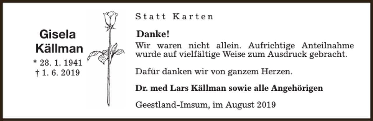 <p>Statt Karten</p><p>Gisela<br />Källman<br />* 28. 1. 1941<br />† 1. 6. 2019</p><p>Danke!</p><p>Wir waren nicht allein. Aufrichtige Anteilnahme<br />wurde auf vielfältige Weise zum Ausdruck gebracht.<br />Dafür danken wir von ganzem Herzen.<br />Dr. med Lars Källman sowie alle Angehörigen<br />Geestland-Imsum, im August 2019</p>