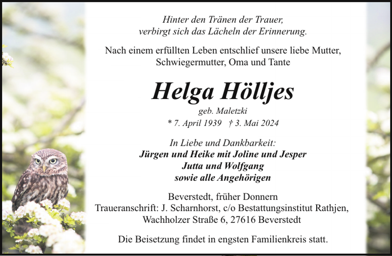 <p>Hinter den Tränen der Trauer,<br />verbirgt sich das Lächeln der Erinnerung.<br />Nach einem erfüllten Leben entschlief unsere liebe Mutter,<br />Schwiegermutter, Oma und Tante</p><p>Helga Hölljes<br />geb. Maletzki<br />* 7. April 1939 † 3. Mai 2024</p><p>In Liebe und Dankbarkeit:<br />Jürgen und Heike mit Joline und Jesper<br />Jutta und Wolfgang<br />sowie alle Angehörigen<br />Beverstedt, früher Donnern<br />Traueranschrift: J. Scharnhorst, c/o Bestattungsinstitut Rathjen,<br />Wachholzer Straße 6, 27616 Beverstedt<br />Die Beisetzung findet in engsten Familienkreis statt.</p>
