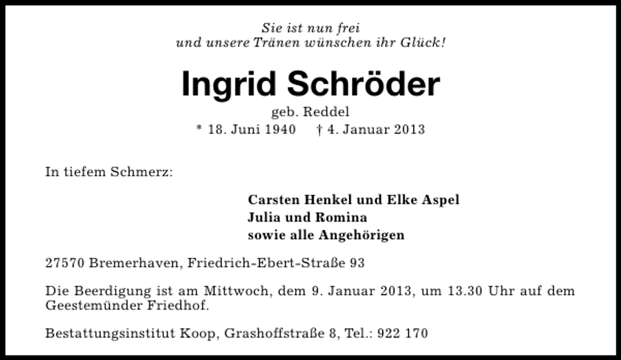 <p>Sie ist nun frei<br />und unsere Tränen wünschen ihr Glück!</p><p>Ingrid Schröder<br />geb. Reddel<br />* 18. Juni 1940 † 4. Januar 2013</p><p>In tiefem Schmerz:<br />Carsten Henkel und Elke Aspel<br />Julia und Romina<br />sowie alle Angehörigen<br />27570 Bremerhaven, Friedrich-Ebert-Straße 93<br />Die Beerdigung ist am Mittwoch, dem 9. Januar 2013, um 13.30 Uhr auf dem<br />Geestemünder Friedhof.<br />Bestattungsinstitut Koop, Grashoffstraße 8, Tel.: 922 170</p>