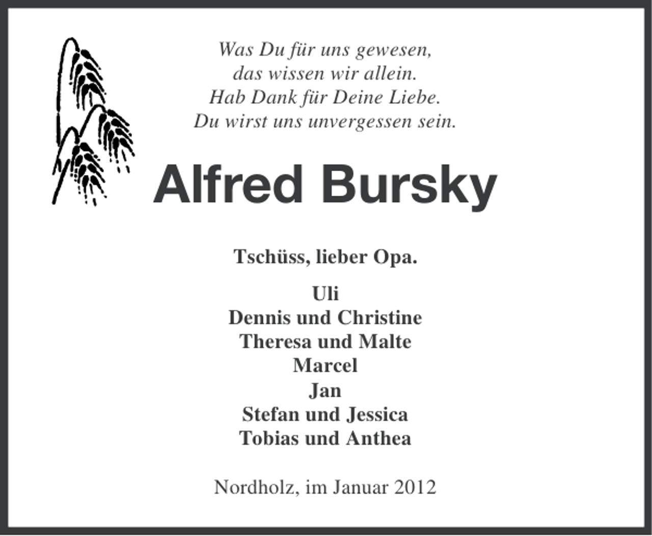 <p>Was Du für uns gewesen,<br />das wissen wir allein.<br />Hab Dank für Deine Liebe.<br />Du wirst uns unvergessen sein.</p><p>Alfred Bursky<br />Tschüss, lieber Opa.<br />Uli<br />Dennis und Christine<br />Theresa und Malte<br />Marcel<br />Jan<br />Stefan und Jessica<br />Tobias und Anthea<br />Nordholz, im Januar 2012</p>