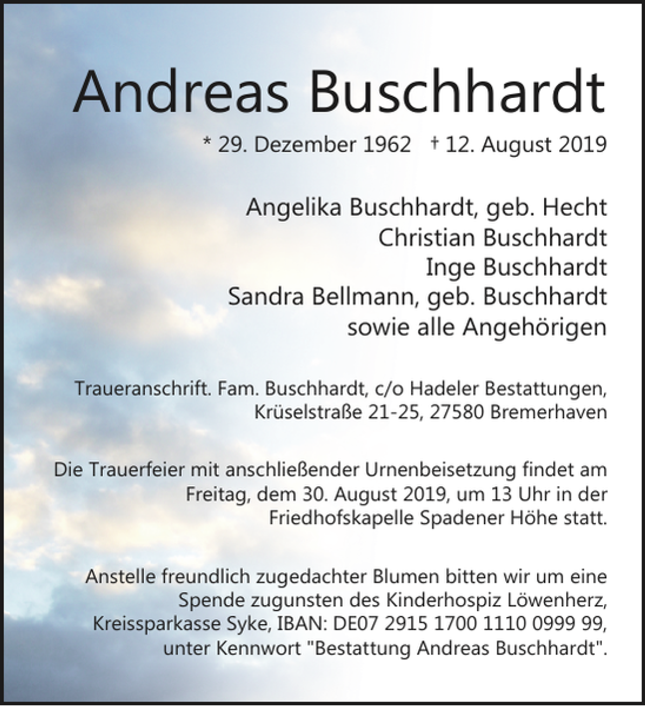 <p>Andreas Buschhardt</p><p>* 29. Dezember 1962 † 12. August 2019</p><p>Angelika Buschhardt, geb. Hecht<br />Christian Buschhardt<br />Inge Buschhardt<br />Sandra Bellmann, geb. Buschhardt<br />sowie alle Angehörigen<br />Traueranschrift. Fam. Buschhardt, c/o Hadeler Bestattungen,<br />Krüselstraße 21-25, 27580 Bremerhaven<br />Die Trauerfeier mit anschließender Urnenbeisetzung findet am<br />Freitag, dem 30. August 2019, um 13 Uhr in der<br />Friedhofskapelle Spadener Höhe statt.<br />Anstelle freundlich zugedachter Blumen bitten wir um eine<br />Spende zugunsten des Kinderhospiz Löwenherz,<br />Kreissparkasse Syke, IBAN: DE07 2915 1700 1119,<br />unter Kennwort "Bestattung Andreas Buschhardt".</p>