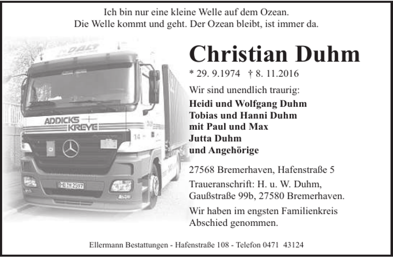 <p>Ich bin nur eine kleine Welle auf dem Ozean.<br />Die Welle kommt und geht. Der Ozean bleibt, ist immer da.</p><p>Christian Duhm<br />* 29. 9.1974 † 8. 11.2016</p><p>Wir sind unendlich traurig:<br />Heidi und Wolfgang Duhm<br />Tobias und Hanni Duhm<br />mit Paul und Max<br />Jutta Duhm<br />und Angehörige<br />27568 Bremerhaven, Hafenstraße 5<br />Traueranschrift: H. u. W. Duhm,<br />Gaußstraße 99b, 27580 Bremerhaven.<br />Wir haben im engsten Familienkreis<br />Abschied genommen.<br />Ellermann Bestattungen - Hafenstraße 108 - Telefon 0471 43124</p>