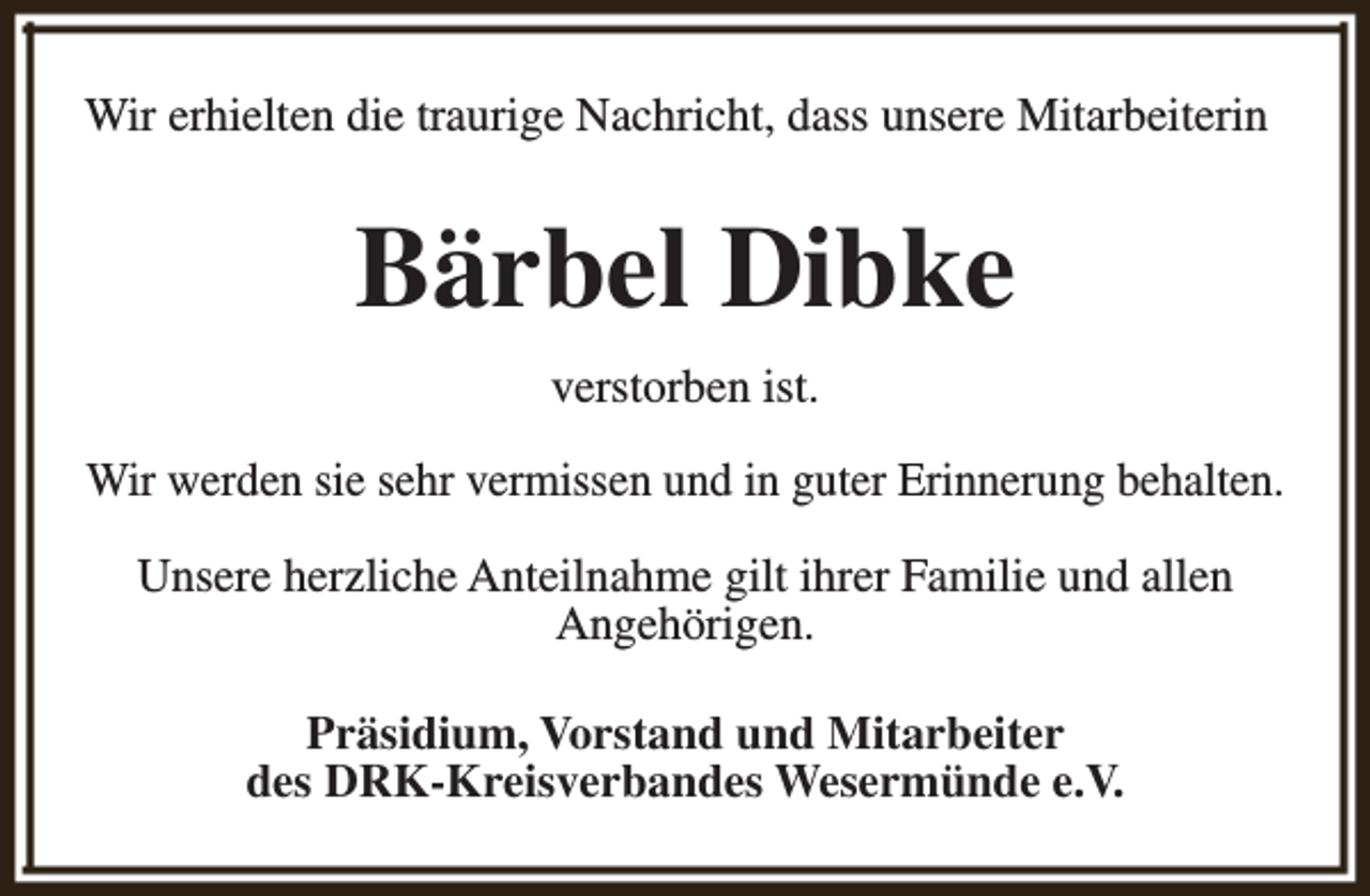 <p>Wir erhielten die traurige Nachricht, dass unsere Mitarbeiterin</p><p>Bärbel Dibke<br />verstorben ist.<br />Wir werden sie sehr vermissen und in guter Erinnerung behalten.<br />Unsere herzliche Anteilnahme gilt ihrer Familie und allen<br />Angehörigen.<br />Präsidium, Vorstand und Mitarbeiter<br />des DRK-Kreisverbandes Wesermünde e.V.</p>