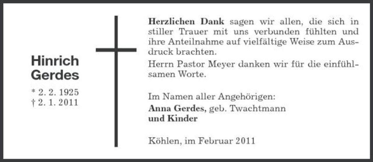 <p>Hinrich Gerdes<br />* 2. 2. 1925 † 2. 1. 2011</p><p>Herzlichen Dank sagen wir allen, die sich in stiller Trauer mit uns verbunden fühlten und ihre Anteilnahme auf vielfältige Weise zum Ausdruck brachten. Herrn Pastor Meyer danken wir für die einfühlsamen Worte. Im Namen aller Angehörigen: Anna Gerdes, geb. Twachtmann und Kinder Köhlen, im Februar 2011</p>