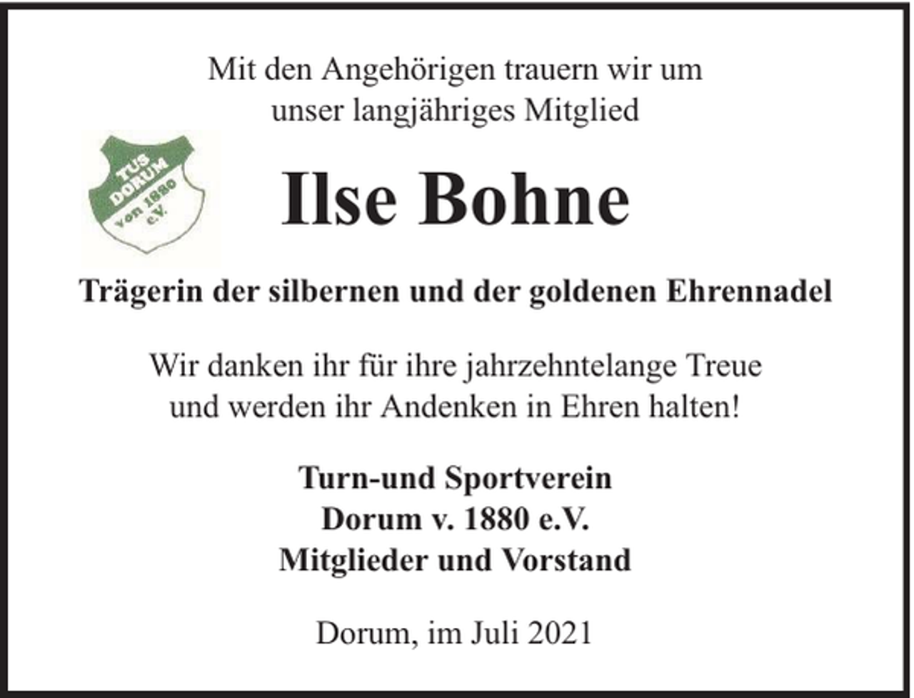 <p>Mit den Angehörigen trauern wir um<br />unser langjähriges Mitglied</p><p>Ilse Bohne<br />Trägerin der silbernen und der goldenen Ehrennadel<br />Wir danken ihr für ihre jahrzehntelange Treue<br />und werden ihr Andenken in Ehren halten!<br />Turn-und Sportverein<br />Dorum v. 1880 e.V.<br />Mitglieder und Vorstand<br />Dorum, im Juli 2021</p>