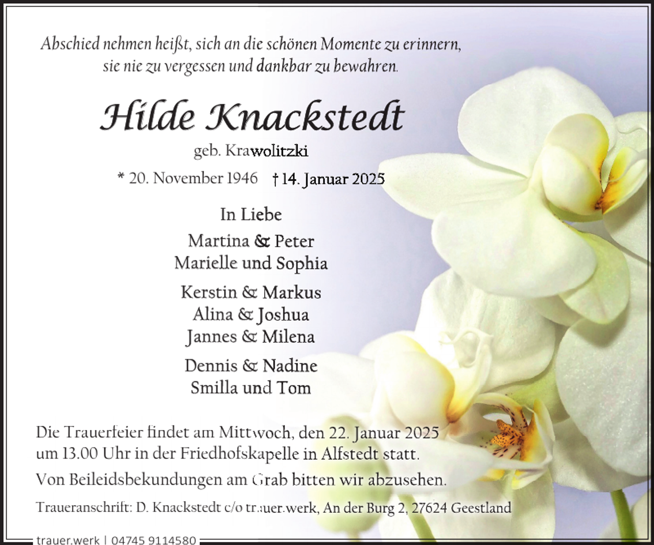 <p>Abschied nehmen heißt, sich an diee schönen Momente zu erinnern,<br />sie nie zu vergessen und dankbar zu bewahren.</p>
<p>Hilde Kn<br />nackstedt<br />geb. Kraw<br />wolitzki</p>
<p>* 20. November 1946 † 14. Januar 2025</p>
<p>In Lieebe<br />Martina &amp; Peter<br />Marielle un<br />nd Sophia<br />Kerstin &amp; Markus<br />Alina &amp; Joshua<br />Jannes &amp; Milena<br />Dennis &amp; Nadine<br />Smilla un<br />nd Tom<br />Die Trauerfeier ﬁndet am Mittw<br />woch, den 22. Januar 2025<br />um 13.00 Uhr in der Friedhofskapelle in Alfstedt statt.<br />Von Beileidsbekundungen am Grab bitten wir abzusehen.<br />Traueranschrift: D. Knackstedt c/o traauer.werk, An der Burg 2, 27624 Geestland<br />trauer.werk | 04745 9114580</p>