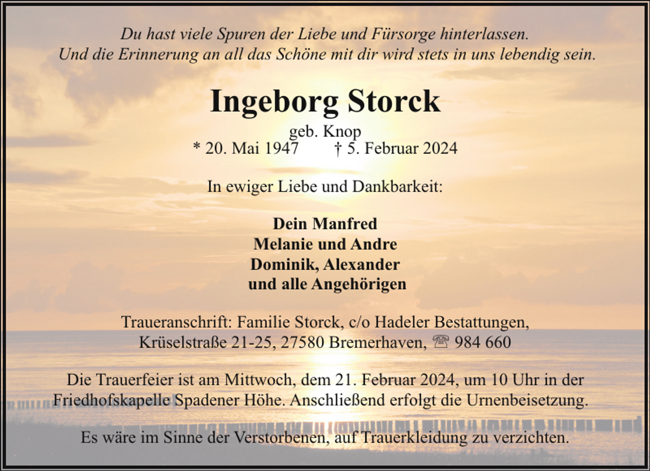 <p>Du hast viele Spuren der Liebe und Fürsorge hinterlassen.<br />Und die Erinnerung an all das Schöne mit dir wird stets in uns lebendig sein.</p><p>Ingeborg Storck</p><p>geb. Knop<br />* 20. Mai 1947<br />† 5. Februar 2024<br />In ewiger Liebe und Dankbarkeit:<br />Dein Manfred<br />Melanie und Andre<br />Dominik, Alexander<br />und alle Angehörigen<br />Traueranschrift: Familie Storck, c/o Hadeler Bestattungen,<br />Krüselstraße 21-25, 27580 Bremerhaven, ' 984 660<br />Die Trauerfeier ist am Mittwoch, dem 21. Februar 2024, um 10 Uhr in der<br />Friedhofskapelle Spadener Höhe. Anschließend erfolgt die Urnenbeisetzung.<br />Es wäre im Sinne der Verstorbenen, auf Trauerkleidung zu verzichten.</p>