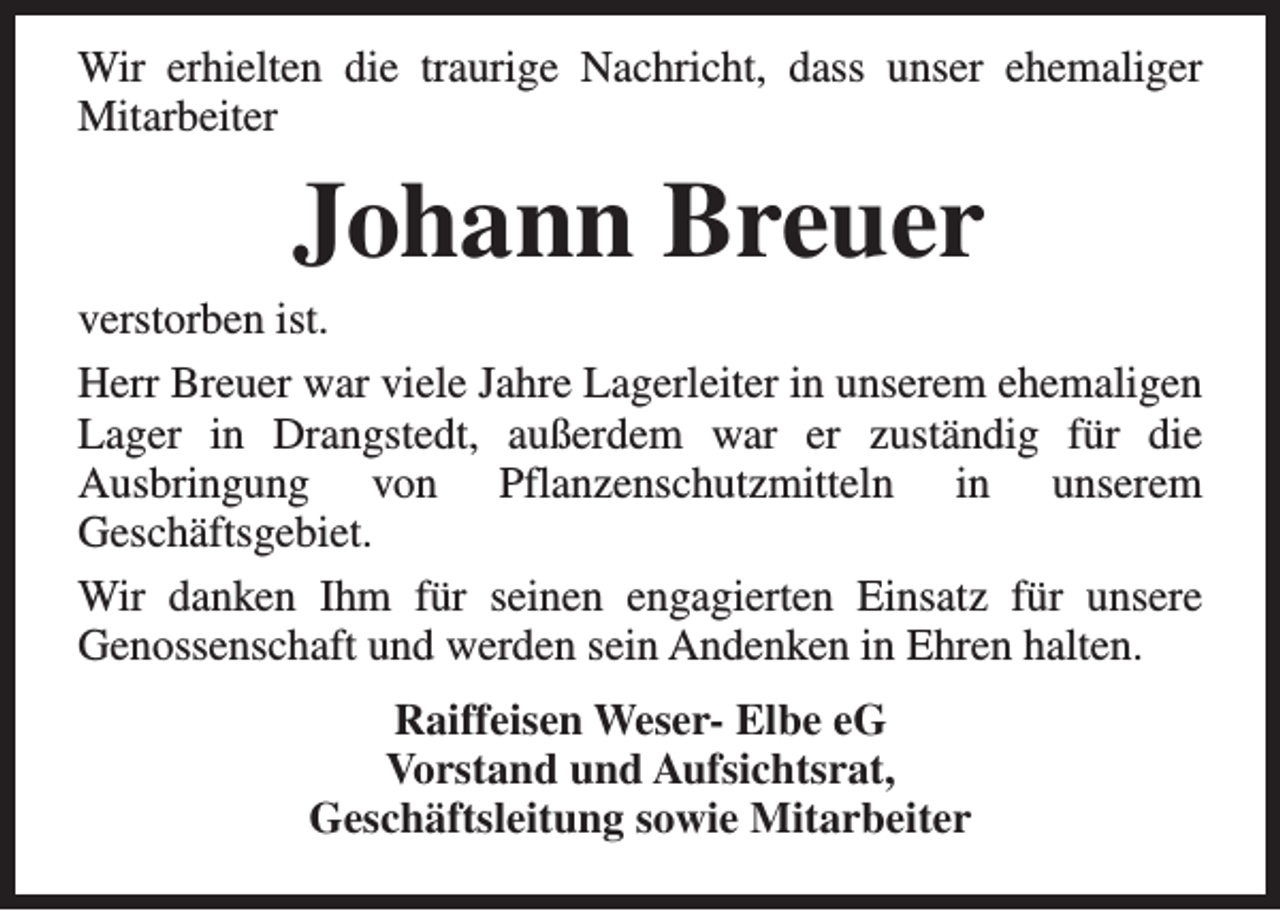 <p>Wir erhielten die traurige Nachricht, dass unser ehemaliger<br />Mitarbeiter</p><p>Johann Breuer</p><p>verstorben ist.<br />Herr Breuer war viele Jahre Lagerleiter in unserem ehemaligen<br />Lager in Drangstedt, außerdem war er zuständig für die<br />Ausbringung von Pflanzenschutzmitteln in unserem<br />Geschäftsgebiet.<br />Wir danken Ihm für seinen engagierten Einsatz für unsere<br />Genossenschaft und werden sein Andenken in Ehren halten.<br />Raiffeisen Weser- Elbe eG<br />Vorstand und Aufsichtsrat,<br />Geschäftsleitung sowie Mitarbeiter</p>