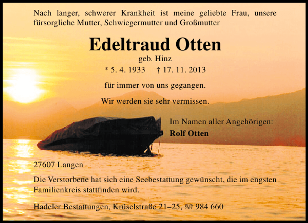 <p>Nach langer, schwerer Krankheit ist meine geliebte Frau, unsere<br />fürsorgliche Mutter, Schwiegermutter und Großmutter</p><p>Edeltraud Otten<br />geb. Hinz<br />* 5. 4. 1933 † 17. 11. 2013<br />für immer von uns gegangen.<br />Wir werden sie sehr vermissen.<br />Im Namen aller Angehörigen:<br />Rolf Otten<br />27607 Langen<br />Die Verstorbene hat sich eine Seebestattung gewünscht, die im engsten<br />Familienkreis stattﬁnden wird.<br />Hadeler Bestattungen, Krüselstraße 21–25, T 984 660</p>