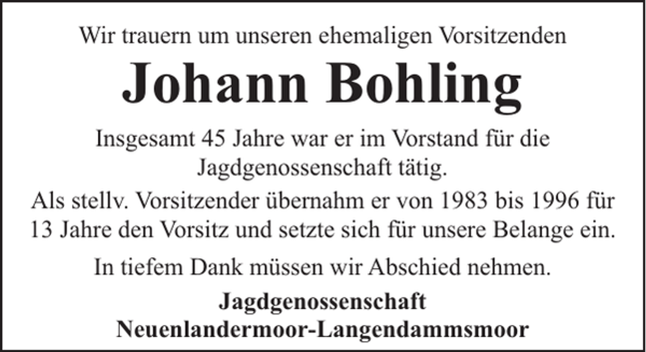 <p>Wir trauern um unseren ehemaligen Vorsitzenden</p><p>Johann Bohling</p><p>Insgesamt 45 Jahre war er im Vorstand für die<br />Jagdgenossenschaft tätig.<br />Als stellv. Vorsitzender übernahm er von 1983 bis 1996 für<br />13 Jahre den Vorsitz und setzte sich für unsere Belange ein.<br />In tiefem Dank müssen wir Abschied nehmen.<br />Jagdgenossenschaft<br />Neuenlandermoor-Langendammsmoor</p>