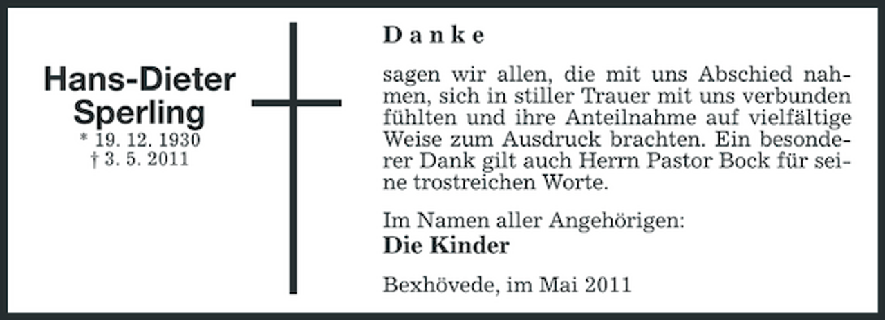 <p>Danke</p><p>Hans-Dieter Sperling<br />* 19. 12. 1930 † 3. 5. 2011</p><p>sagen wir allen, die mit uns Abschied nahmen, sich in stiller Trauer mit uns verbunden fühlten und ihre Anteilnahme auf vielfältige Weise zum Ausdruck brachten. Ein besonderer Dank gilt auch Herrn Pastor Bock für seine trostreichen Worte. Im Namen aller Angehörigen:</p><p>Die Kinder<br />Bexhövede, im Mai 2011</p>