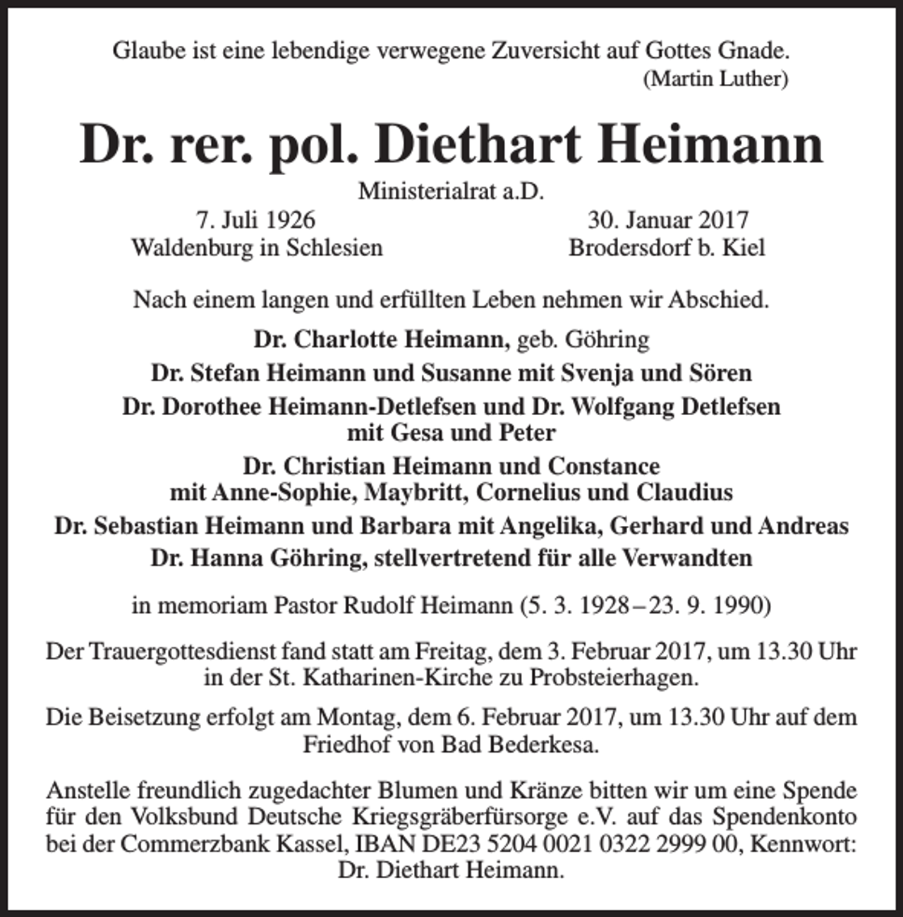 <p>Glaube ist eine lebendige verwegene Zuversicht auf Gottes Gnade.<br />(Martin Luther)</p><p>Dr. rer. pol. Diethart Heimann<br />Ministerialrat a.D.<br />7. Juli 1926<br />30. Januar 2017<br />Waldenburg in Schlesien<br />Brodersdorf b. Kiel</p><p>Nach einem langen und erfüllten Leben nehmen wir Abschied.<br />Dr. Charlotte Heimann, geb. Göhring<br />Dr. Stefan Heimann und Susanne mit Svenja und Sören<br />Dr. Dorothee Heimann-Detlefsen und Dr. Wolfgang Detlefsen<br />mit Gesa und Peter<br />Dr. Christian Heimann und Constance<br />mit Anne-Sophie, Maybritt, Cornelius und Claudius<br />Dr. Sebastian Heimann und Barbara mit Angelika, Gerhard und Andreas<br />Dr. Hanna Göhring, stellvertretend für alle Verwandten<br />in memoriam Pastor Rudolf Heimann (5. 3. 1928 – 23. 9. 1990)<br />Der Trauergottesdienst fand statt am Freitag, dem 3. Februar 2017, um 13.30 Uhr<br />in der St. Katharinen-Kirche zu Probsteierhagen.<br />Die Beisetzung erfolgt am Montag, dem 6. Februar 2017, um 13.30 Uhr auf dem<br />Friedhof von Bad Bederkesa.<br />Anstelle freundlich zugedachter Blumen und Kränze bitten wir um eine Spende<br />für den Volksbund Deutsche Kriegsgräberfürsorge e.V. auf das Spendenkonto<br />bei der Commerzbank Kassel, IBAN DE23 5204 0021 032999 00, Kennwort:<br />Dr. Diethart Heimann.</p>