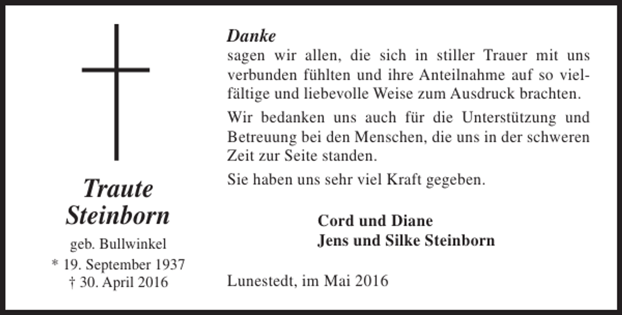 <p>Danke</p><p>Traute<br />Steinborn<br />geb. Bullwinkel<br />* 19. September 1937<br />† 30. April 2016</p><p>sagen wir allen, die sich in stiller Trauer mit uns<br />verbunden fühlten und ihre Anteilnahme auf so vielfältige und liebevolle Weise zum Ausdruck brachten.<br />Wir bedanken uns auch für die Unterstützung und<br />Betreuung bei den Menschen, die uns in der schweren<br />Zeit zur Seite standen.<br />Sie haben uns sehr viel Kraft gegeben.<br />Cord und Diane<br />Jens und Silke Steinborn<br />Lunestedt, im Mai 2016</p>
