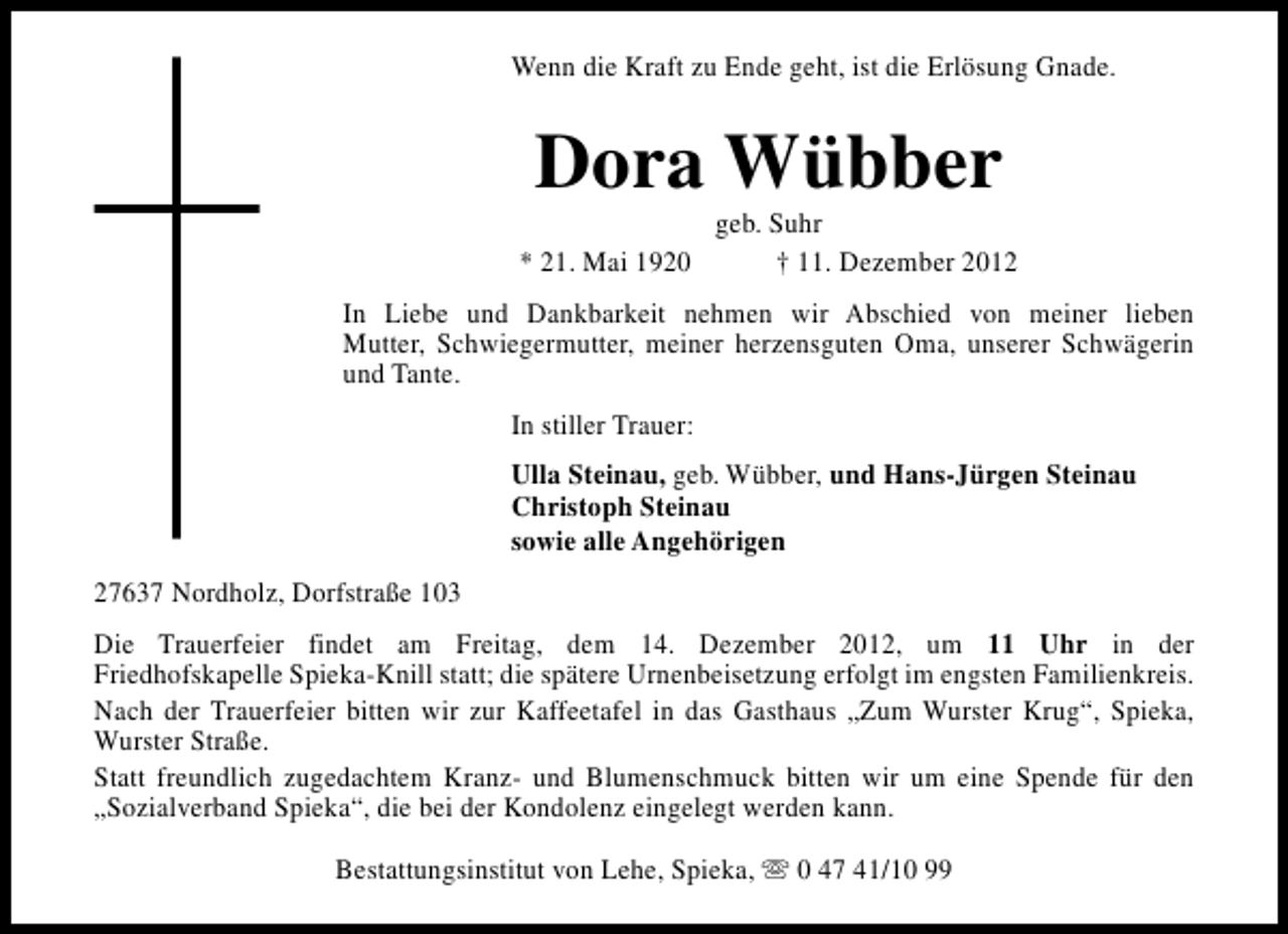 <p>Wenn die Kraft zu Ende geht, ist die Erlösung Gnade.</p><p>Dora Wübber<br />* 21. Mai 1920</p><p>geb. Suhr<br />† 11. Dezember 2012</p><p>In Liebe und Dankbarkeit nehmen wir Abschied von meiner lieben<br />Mutter, Schwiegermutter, meiner herzensguten Oma, unserer Schwägerin<br />und Tante.<br />In stiller Trauer:<br />Ulla Steinau, geb. Wübber, und Hans-Jürgen Steinau<br />Christoph Steinau<br />sowie alle Angehörigen<br />27637 Nordholz, Dorfstraße 103<br />Die Trauerfeier findet am Freitag, dem 14. Dezember 2012, um 11 Uhr in der<br />Friedhofskapelle Spieka-Knill statt; die spätere Urnenbeisetzung erfolgt im engsten Familienkreis.<br />Nach der Trauerfeier bitten wir zur Kaffeetafel in das Gasthaus „Zum Wurster Krug“, Spieka,<br />Wurster Straße.<br />Statt freundlich zugedachtem Kranz- und Blumenschmuck bitten wir um eine Spende für den<br />„Sozialverband Spieka“, die bei der Kondolenz eingelegt werden kann.<br />Bestattungsinstitut von Lehe, Spieka, s 0 47 41/10 99</p>