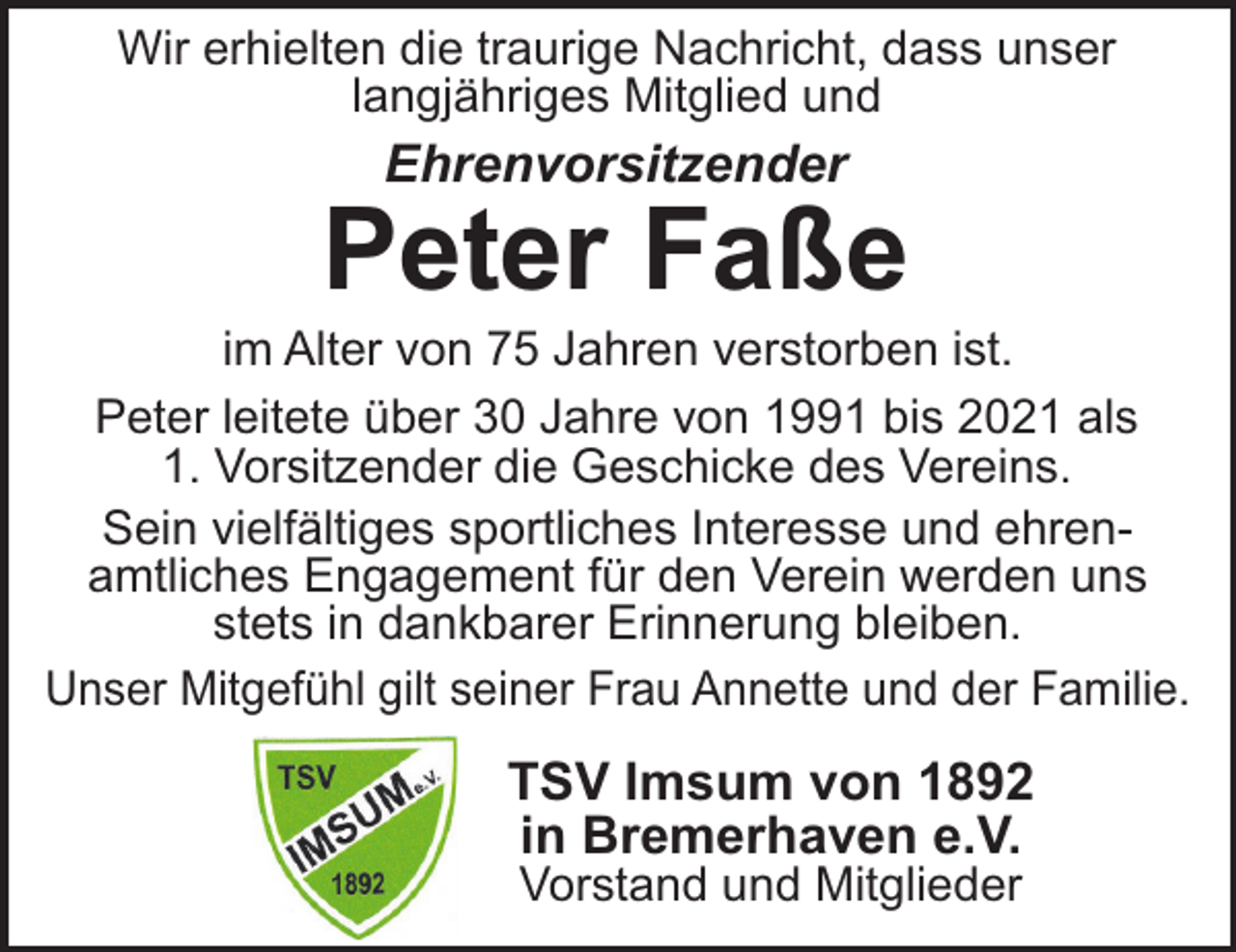 <p>Wir erhielten die traurige Nachricht, dass unser<br />langjähriges Mitglied und</p><p>Ehrenvorsitzender</p><p>Peter Faße<br />im Alter von 75 Jahren verstorben ist.<br />Peter leitete über 30 Jahre von 1991 bis 2021 als<br />1. Vorsitzender die Geschicke des Vereins.<br />Sein vielfältiges sportliches Interesse und ehrenamtliches Engagement für den Verein werden uns<br />stets in dankbarer Erinnerung bleiben.<br />Unser Mitgefühl gilt seiner Frau Annette und der Familie.</p><p>TSV Imsum von 1892<br />in Bremerhaven e.V.<br />Vorstand und Mitglieder</p>