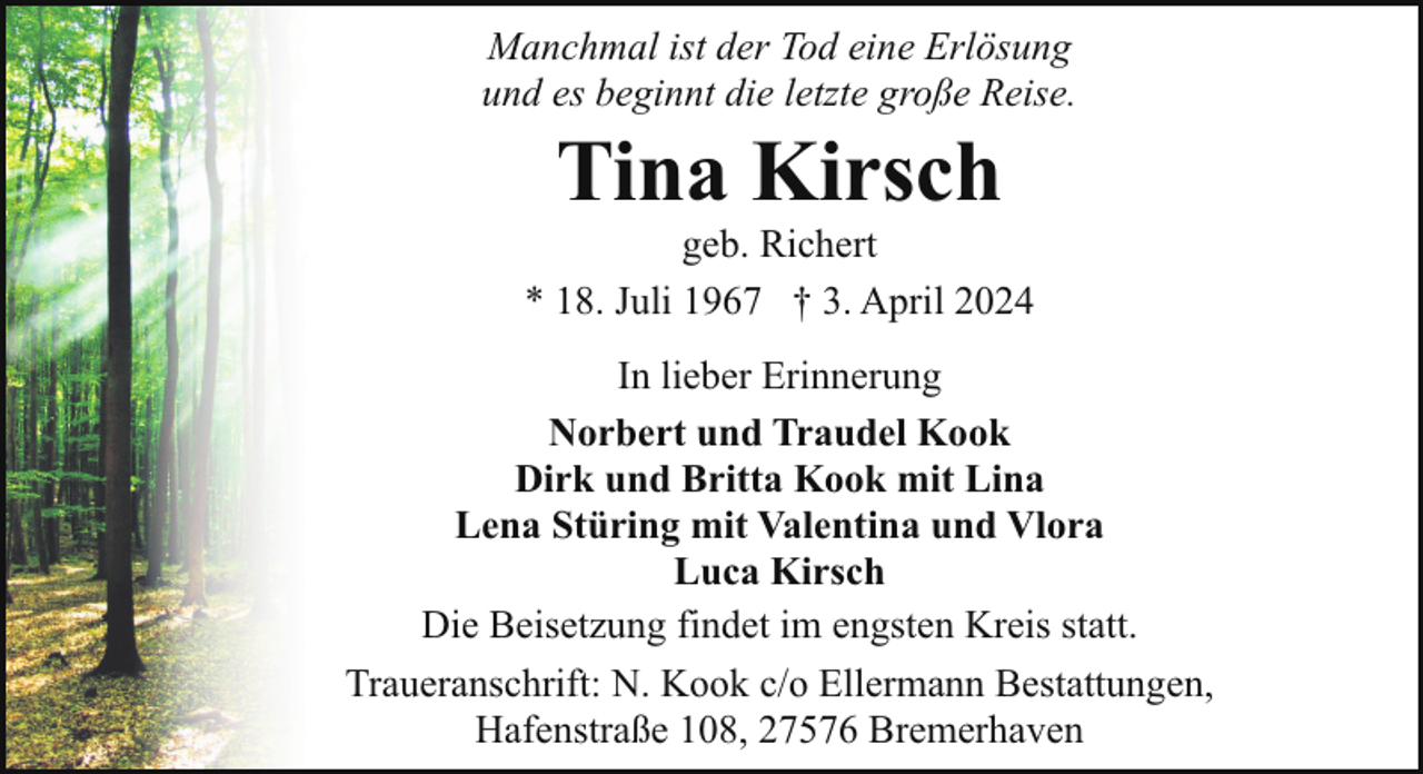 <p>Manchmal ist der Tod eine Erlösung<br />und es beginnt die letzte große Reise.</p><p>Tina Kirsch</p><p>geb. Richert<br />* 18. Juli 1967 † 3. April 2024<br />In lieber Erinnerung<br />Norbert und Traudel Kook<br />Dirk und Britta Kook mit Lina<br />Lena Stüring mit Valentina und Vlora<br />Luca Kirsch<br />Die Beisetzung findet im engsten Kreis statt.<br />Traueranschrift: N. Kook c/o Ellermann Bestattungen,<br />Hafenstraße 108, 27576 Bremerhaven</p>
