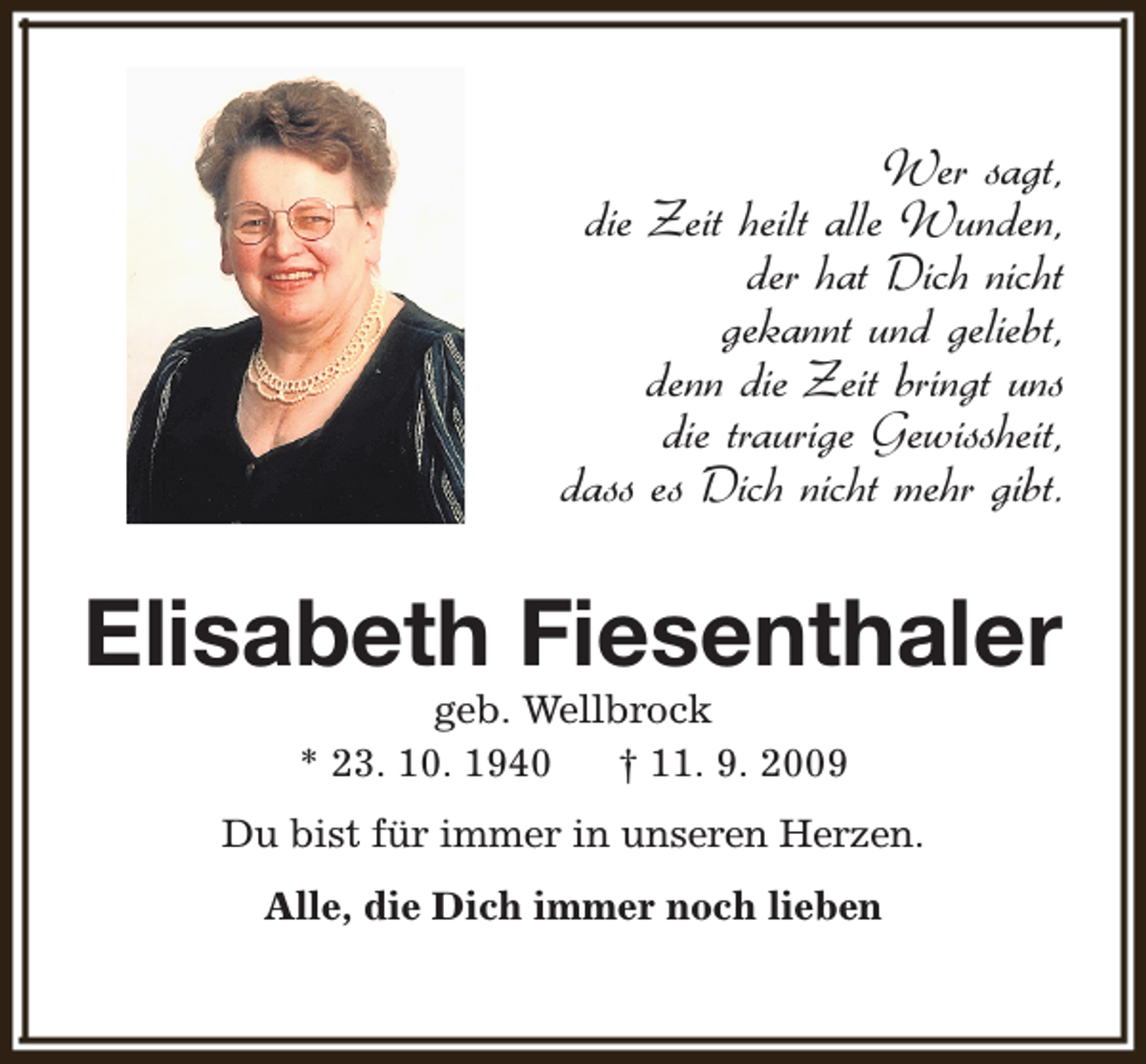 <p>Wer sagt,<br />die Zeit heilt alle Wunden,<br />der hat Dich nicht<br />gekannt und geliebt,<br />denn die Zeit bringt uns<br />die traurige Gewissheit,<br />dass es Dich nicht mehr gibt.</p><p>Elisabeth Fiesenthaler<br />geb. Wellbrock<br />* 23. 10. 1940<br />† 11. 9. 2009</p><p>Du bist für immer in unseren Herzen.<br />Alle, die Dich immer noch lieben</p>