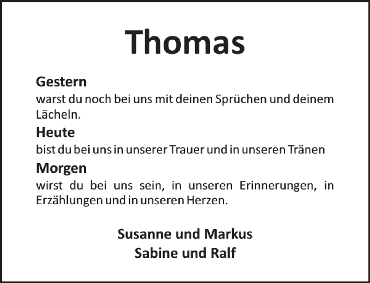 <p>Thomas<br />Gestern</p><p>warst du noch bei uns mit deinen Sprüchen und deinem<br />Lächeln.</p><p>Heute</p><p>bist du bei uns in unserer Trauer und in unseren Tränen</p><p>Morgen</p><p>wirst du bei uns sein, in unseren Erinnerungen, in<br />Erzählungen und in unseren Herzen.</p><p>Susanne und Markus<br />Sabine und Ralf</p>