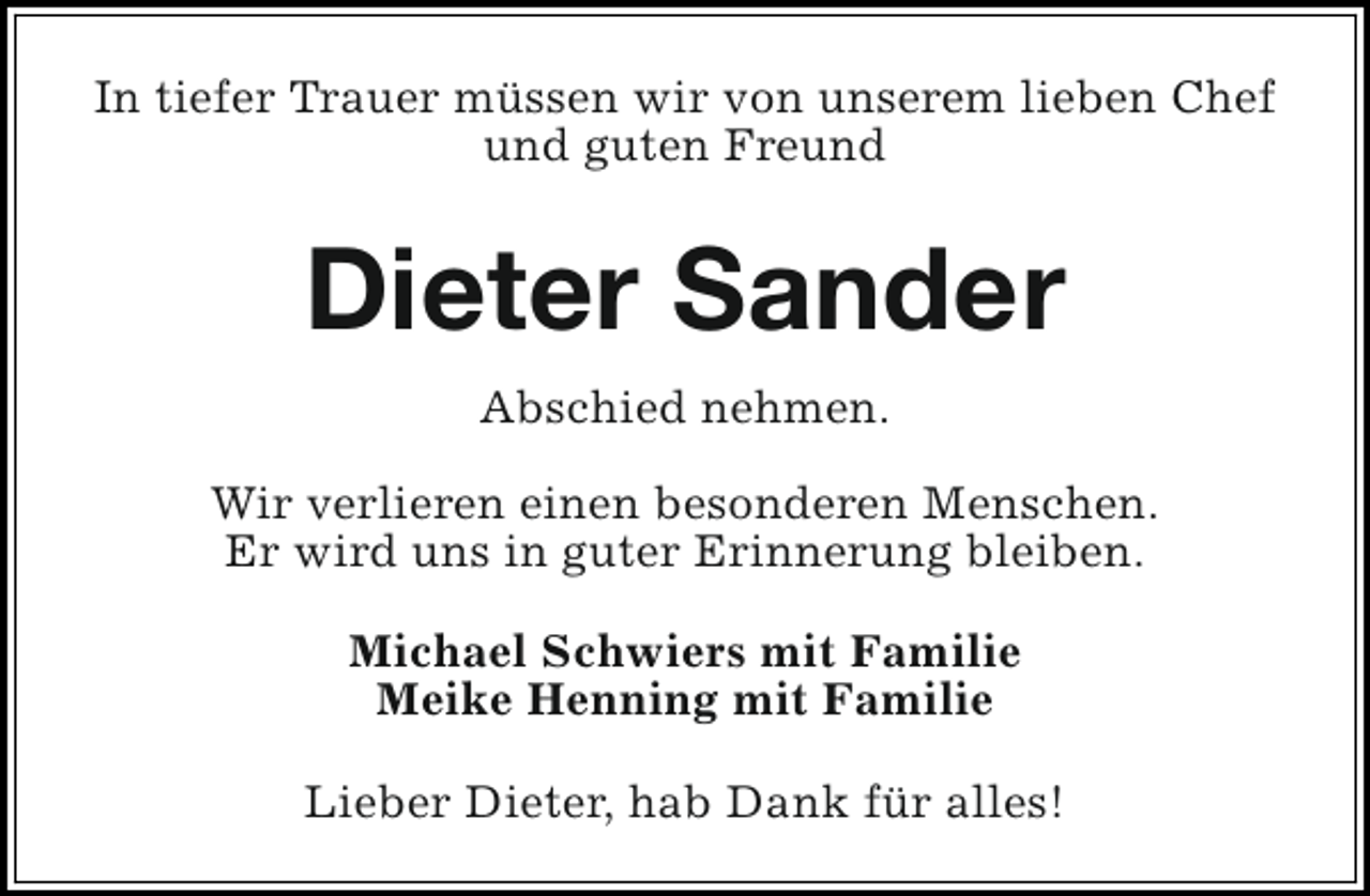 <p>In tiefer Trauer müssen wir von unserem lieben Chef<br />und guten Freund</p><p>Dieter Sander<br />Abschied nehmen.<br />Wir verlieren einen besonderen Menschen.<br />Er wird uns in guter Erinnerung bleiben.<br />Michael Schwiers mit Familie<br />Meike Henning mit Familie<br />Lieber Dieter, hab Dank für alles!</p>