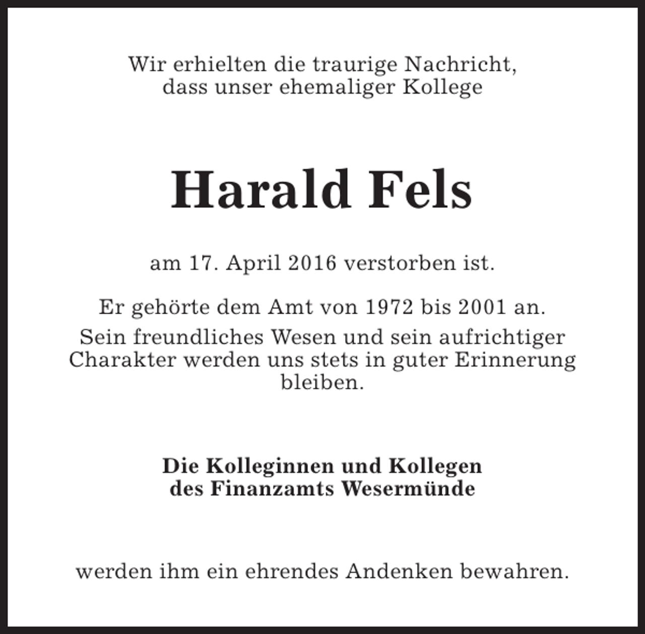 <p>Wir erhielten die traurige Nachricht,<br />dass unser ehemaliger Kollege</p><p>Harald Fels<br />am 17. April 2016 verstorben ist.<br />Er gehörte dem Amt von 1972 bis 2001 an.<br />Sein freundliches Wesen und sein aufrichtiger<br />Charakter werden uns stets in guter Erinnerung<br />bleiben.<br />Die Kolleginnen und Kollegen<br />des Finanzamts Wesermünde<br />werden ihm ein ehrendes Andenken bewahren.</p>