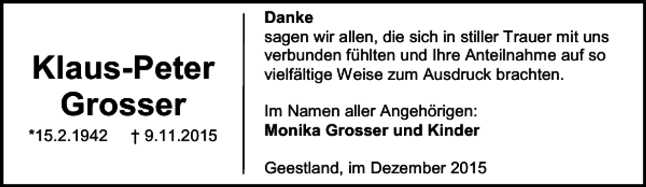 <p>Klaus-Peter<br />Grosser</p><p>*15.2.1942</p><p>† 9.11.2015</p><p>Danke<br />sagen wir allen, die sich in stiller Trauer mit uns<br />verbunden fühlten und Ihre Anteilnahme auf so<br />vielfältige Weise zum Ausdruck brachten.<br />Im Namen aller Angehörigen:<br />Monika Grosser und Kinder<br />Geestland, im Dezember 2015</p>