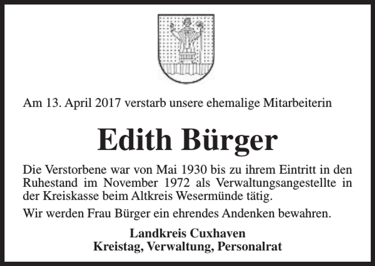 <p>Am 13. April 2017 verstarb unsere ehemalige Mitarbeiterin</p><p>Edith Bürger<br />Die Verstorbene war von Mai 1930 bis zu ihrem Eintritt in den<br />Ruhestand im November 1972 als Verwaltungsangestellte in<br />der Kreiskasse beim Altkreis Wesermünde tätig.<br />Wir werden Frau Bürger ein ehrendes Andenken bewahren.<br />Landkreis Cuxhaven<br />Kreistag, Verwaltung, Personalrat</p>
