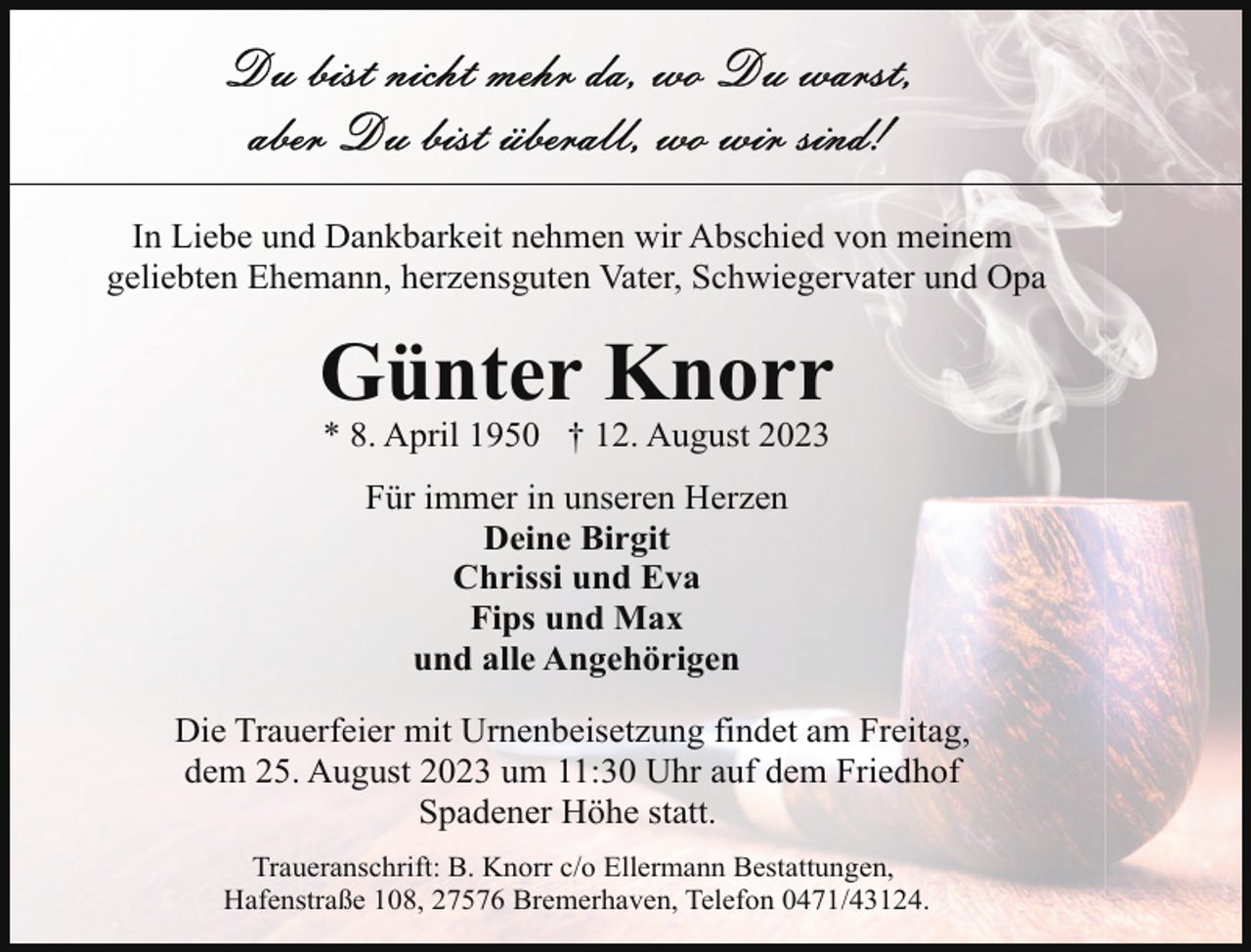 <p>In Liebe und Dankbarkeit nehmen wir Abschied von meinem<br />geliebten Ehemann, herzensguten Vater, Schwiegervater und Opa</p><p>Günter Knorr<br />* 8. April 1950 † 12. August 2023<br />Für immer in unseren Herzen<br />Deine Birgit<br />Chrissi und Eva<br />Fips und Max<br />und alle Angehörigen<br />Die Trauerfeier mit Urnenbeisetzung findet am Freitag,<br />dem 25. August 2023 um 11:30 Uhr auf dem Friedhof<br />Spadener Höhe statt.<br />Traueranschrift: B. Knorr c/o Ellermann Bestattungen,<br />Hafenstraße 108, 27576 Bremerhaven, Telefon 0471/43124.</p>
