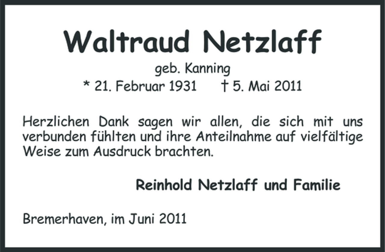 <p>Waltraud Netzlaff<br />geb. Kanning * 21. Februar 1931 † 5. Mai 2011 Herzlichen Dank sagen wir allen, die sich mit uns verbunden fühlten und ihre Anteilnahme auf vielfältige Weise zum Ausdruck brachten.</p><p>Reinhold Netzlaff und Familie<br />Bremerhaven, im Juni 2011</p>