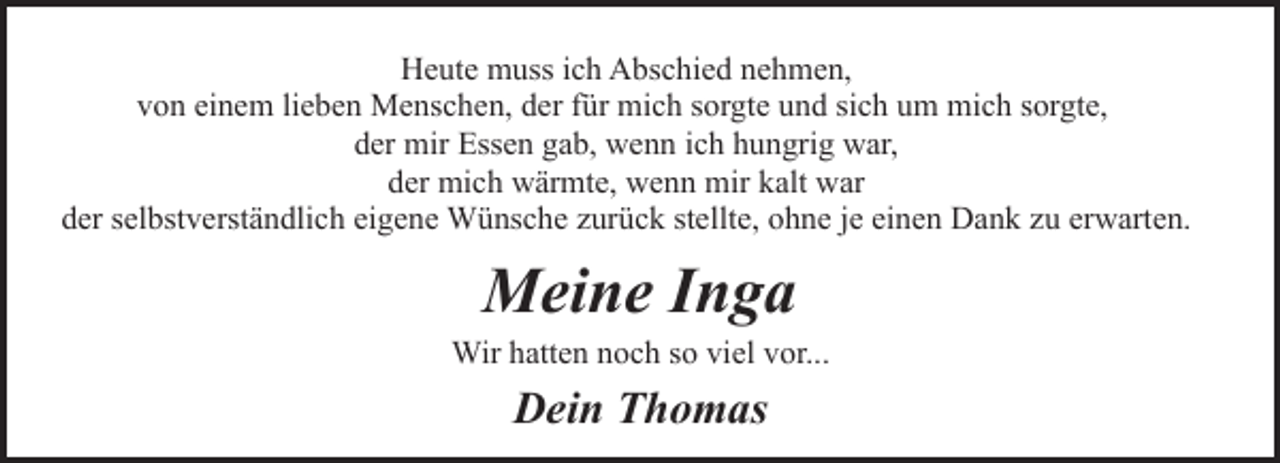 <p>Heute muss ich Abschied nehmen,<br />von einem lieben Menschen, der für mich sorgte und sich um mich sorgte,<br />der mir Essen gab, wenn ich hungrig war,<br />der mich wärmte, wenn mir kalt war<br />der selbstverständlich eigene Wünsche zurück stellte, ohne je einen Dank zu erwarten.</p><p>Meine Inga</p><p>Wir hatten noch so viel vor...</p><p>Dein Thomas</p>