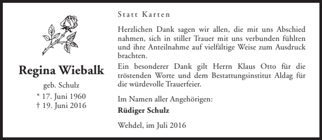 <p>Statt Karten</p><p>Regina Wiebalk<br />geb. Schulz<br />* 17. Juni 1960<br />† 19. Juni 2016</p><p>Herzlichen Dank sagen wir allen, die mit uns Abschied<br />nahmen, sich in stiller Trauer mit uns verbunden fühlten<br />und ihre Anteilnahme auf vielfältige Weise zum Ausdruck<br />brachten.<br />Ein besonderer Dank gilt Herrn Klaus Otto für die<br />tröstenden Worte und dem Bestattungsinstitut Aldag für<br />die würdevolle Trauerfeier.<br />Im Namen aller Angehörigen:<br />Rüdiger Schulz<br />Wehdel, im Juli 2016</p>