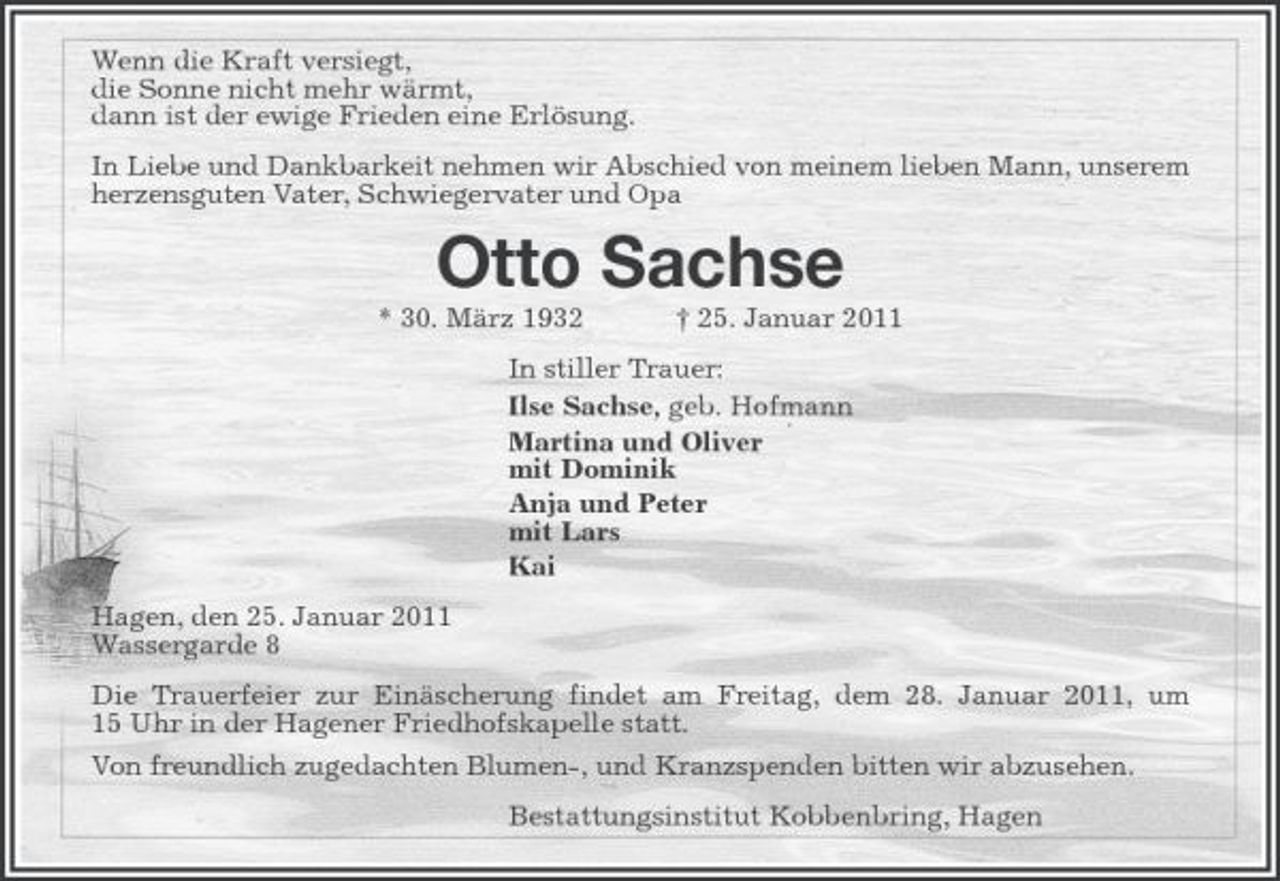 <p>Wenn die Kraft versiegt, die Sonne nicht mehr wärmt, dann ist der ewige Frieden eine Erlösung. In Liebe und Dankbarkeit nehmen wir Abschied von meinem lieben Mann, unserem herzensguten Vater, Schwiegervater und Opa</p><p>Otto Sachse<br />* 30. März 1932 † 25. Januar 2011 In stiller Trauer: Ilse Sachse, geb. Hofmann Martina und Oliver mit Dominik Anja und Peter mit Lars Kai Hagen, den 25. Januar 2011 Wassergarde 8 Die Trauerfeier zur Einäscherung findet am Freitag, dem 28. Januar 2011, um 15 Uhr in der Hagener Friedhofskapelle statt. Von freundlich zugedachten Blumen-, und Kranzspenden bitten wir abzusehen. Bestattungsinstitut Kobbenbring, Hagen</p>