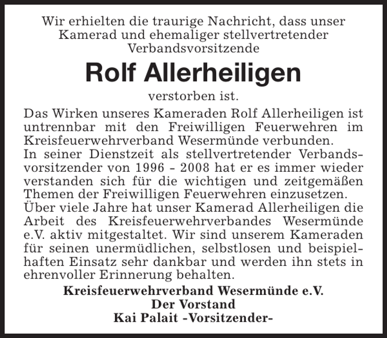 <p>Wir erhielten die traurige Nachricht, dass unser<br />Kamerad und ehemaliger stellvertretender<br />Verbandsvorsitzende</p><p>Rolf Allerheiligen</p><p>verstorben ist.<br />Das Wirken unseres Kameraden Rolf Allerheiligen ist<br />untrennbar mit den Freiwilligen Feuerwehren im<br />Kreisfeuerwehrverband Wesermünde verbunden.<br />In seiner Dienstzeit als stellvertretender Verbandsvorsitzender von 1996 - 2008 hat er es immer wieder<br />verstanden sich für die wichtigen und zeitgemäßen<br />Themen der Freiwilligen Feuerwehren einzusetzen.<br />Über viele Jahre hat unser Kamerad Allerheiligen die<br />Arbeit des Kreisfeuerwehrverbandes Wesermünde<br />e.V. aktiv mitgestaltet. Wir sind unserem Kameraden<br />für seinen unermüdlichen, selbstlosen und beispielhaften Einsatz sehr dankbar und werden ihn stets in<br />ehrenvoller Erinnerung behalten.<br />Kreisfeuerwehrverband Wesermünde e.V.<br />Der Vorstand<br />Kai Palait -Vorsitzender-</p>