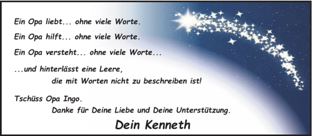 <p>Ein Opa liebt... ohne viele Worte.<br />Ein Opa hilft... ohne viele Worte.<br />Ein Opa versteht... ohne viele Worte...<br />...und hinterlässt eine Leere,<br />die mit Worten nicht zu beschreiben ist!<br />Tschüss Opa Ingo.<br />Danke für Deine Liebe und Deine Unterstützung.</p><p>Dein Kenneth</p>