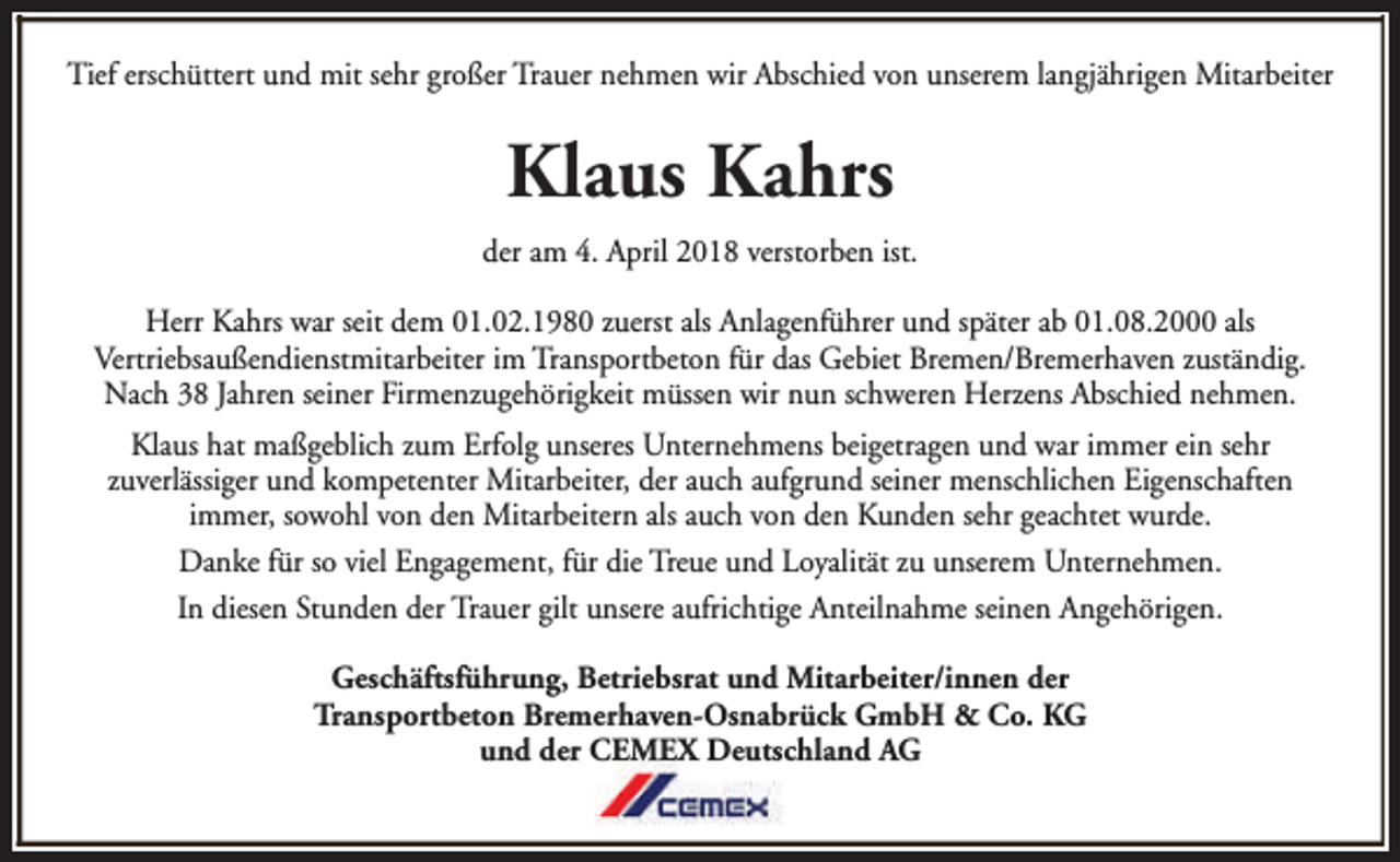 <p>Tief erschüttert und mit sehr großer Trauer nehmen wir Abschied von unserem langjährigen Mitarbeiter</p><p>Klaus Kahrs<br />der am 4. April 2018 verstorben ist.<br />Herr Kahrs war seit dem 01.02.1980 zuerst als Anlagenführer und später ab 01.08.2000 als<br />Vertriebsaußendienstmitarbeiter im Transportbeton für das Gebiet Bremen/Bremerhaven zuständig.<br />Nach 38 Jahren seiner Firmenzugehörigkeit müssen wir nun schweren Herzens Abschied nehmen.<br />Klaus hat maßgeblich zum Erfolg unseres Unternehmens beigetragen und war immer ein sehr<br />zuverlässiger und kompetenter Mitarbeiter, der auch aufgrund seiner menschlichen Eigenschaften<br />immer, sowohl von den Mitarbeitern als auch von den Kunden sehr geachtet wurde.<br />Danke für so viel Engagement, für die Treue und Loyalität zu unserem Unternehmen.<br />In diesen Stunden der Trauer gilt unsere aufrichtige Anteilnahme seinen Angehörigen.<br />Geschäftsführung, Betriebsrat und Mitarbeiter/innen der<br />Transportbeton Bremerhaven-Osnabrück GmbH &amp; Co. KG<br />und der CEMEX Deutschland AG</p>