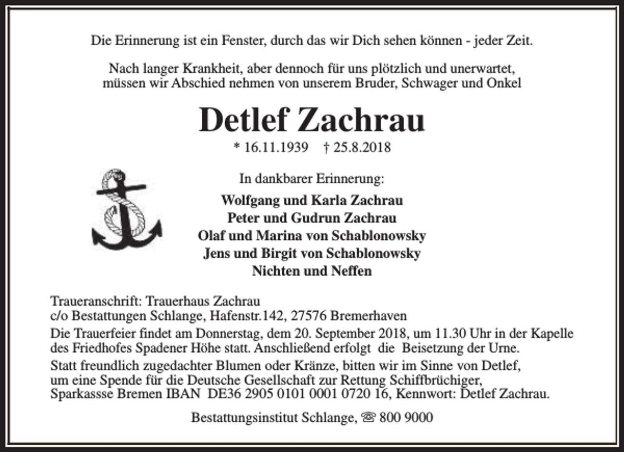 <p>Die Erinnerung ist ein Fenster, durch das wir Dich sehen können - jeder Zeit.<br />Nach langer Krankheit, aber dennoch für uns plötzlich und unerwartet,<br />müssen wir Abschied nehmen von unserem Bruder, Schwager und Onkel</p><p>Detlef Zachrau<br />* 16.11.1939</p><p>† 25.8.2018</p><p>In dankbarer Erinnerung:<br />Wolfgang und Karla Zachrau<br />Peter und Gudrun Zachrau<br />Olaf und Marina von Schablonowsky<br />Jens und Birgit von Schablonowsky<br />Nichten und Neffen<br />Traueranschrift: Trauerhaus Zachrau<br />c/o Bestattungen Schlange, Hafenstr.142, 27576 Bremerhaven<br />Die Trauerfeier findet am Donnerstag, dem 20. September 2018, um 11.30 Uhr in der Kapelle<br />des Friedhofes Spadener Höhe statt. Anschließend erfolgt die Beisetzung der Urne.<br />Statt freundlich zugedachter Blumen oder Kränze, bitten wir im Sinne von Detlef,<br />um eine Spende für die Deutsche Gesellschaft zur Rettung Schiffbrüchiger,<br />Sparkassse Bremen IBAN DE36 2905 0101 0001 0720 16, Kennwort: Detlef Zachrau.<br />Bestattungsinstitut Schlange, s 800 9000</p>