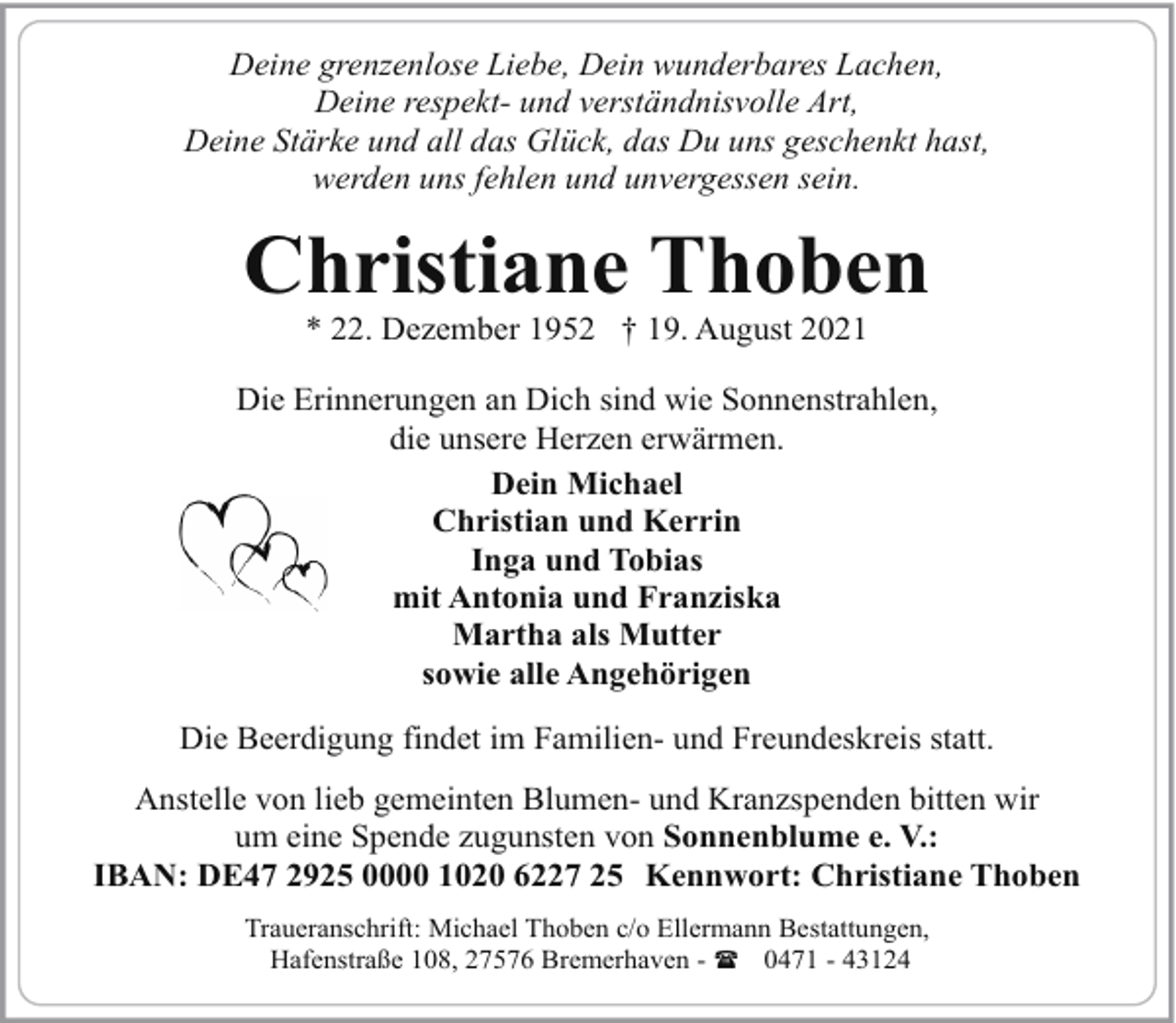 <p>Deine grenzenlose Liebe, Dein wunderbares Lachen,<br />Deine respekt- und verständnisvolle Art,<br />Deine Stärke und all das Glück, das Du uns geschenkt hast,<br />werden uns fehlen und unvergessen sein.</p><p>Christiane Thoben<br />* 22. Dezember 1952 † 19. August 2021</p><p>Die Erinnerungen an Dich sind wie Sonnenstrahlen,<br />die unsere Herzen erwärmen.<br />Dein Michael<br />Christian und Kerrin<br />Inga und Tobias<br />mit Antonia und Franziska<br />Martha als Mutter<br />sowie alle Angehörigen<br />Die Beerdigung findet im Familien- und Freundeskreis statt.<br />Anstelle von lieb gemeinten Blumen- und Kranzspenden bitten wir<br />um eine Spende zugunsten von Sonnenblume e. V.:<br />IBAN: DE47 2925 0000 1020 6227 25 Kennwort: Christiane Thoben<br />Traueranschrift: Michael Thoben c/o Ellermann Bestattungen,<br />Hafenstraße 108, 27576 Bremerhaven - ( 0471 - 43124</p>