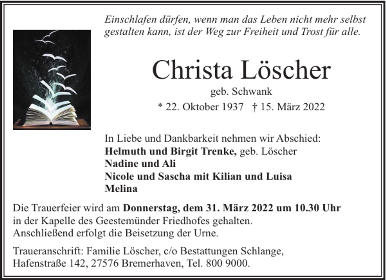<p>Einschlafen dürfen, wenn man das Leben nicht mehr selbst<br />gestalten kann, ist der Weg zur Freiheit und Trost für alle.</p><p>Christa Löscher<br />geb. Schwank<br />* 22. Oktober 1937 † 15. März 2022</p><p>In Liebe und Dankbarkeit nehmen wir Abschied:<br />Helmuth und Birgit Trenke, geb. Löscher<br />Nadine und Ali<br />Nicole und Sascha mit Kilian und Luisa<br />Melina<br />Die Trauerfeier wird am Donnerstag, dem 31. März 2022 um 10.30 Uhr<br />in der Kapelle des Geestemünder Friedhofes gehalten.<br />Anschließend erfolgt die Beisetzung der Urne.<br />Traueranschrift: Familie Löscher, c/o Bestattungen Schlange,<br />Hafenstraße 142, 27576 Bremerhaven, Tel. 800 9000.</p>
