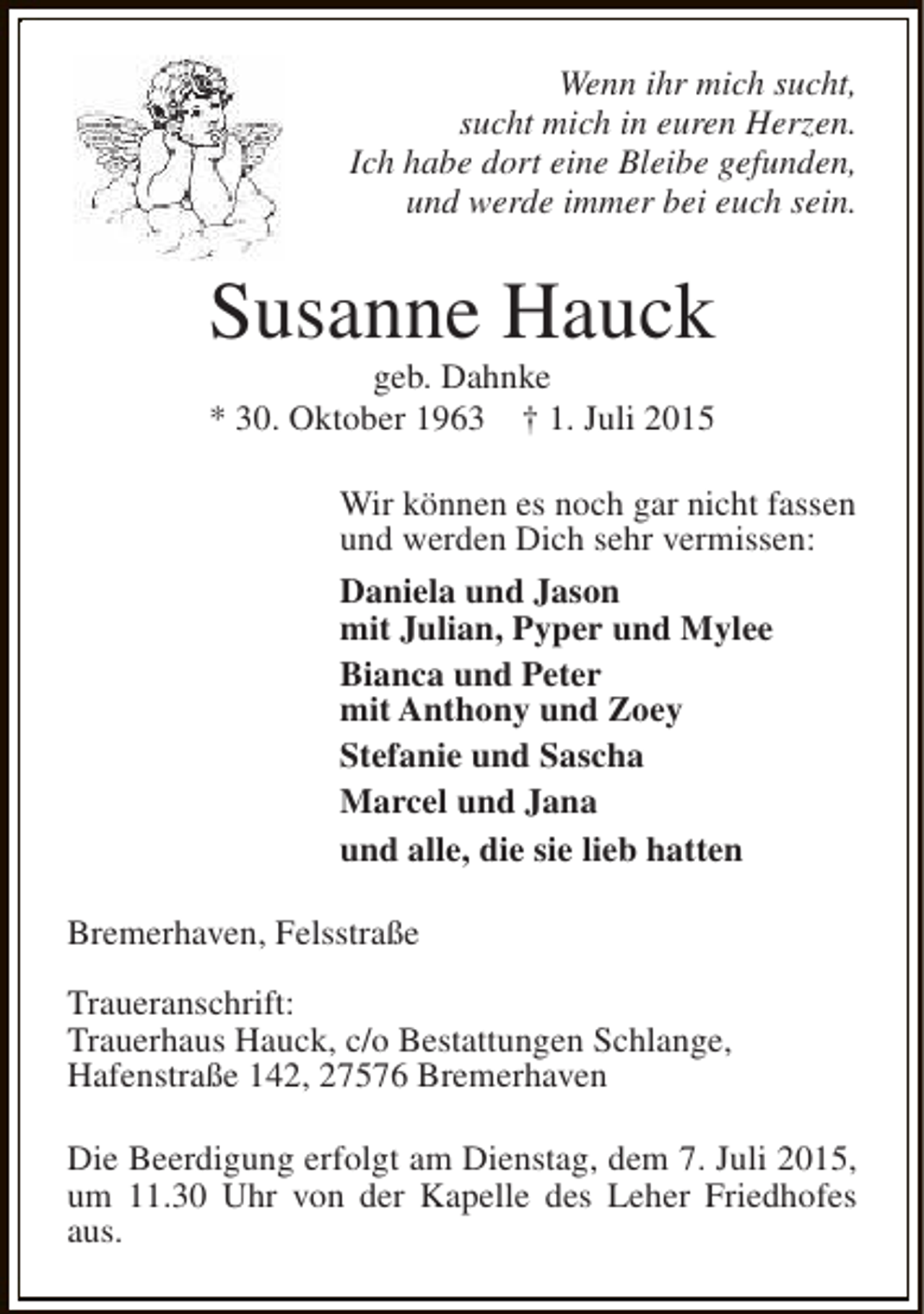 <p>Wenn ihr mich sucht,<br />sucht mich in euren Herzen.<br />Ich habe dort eine Bleibe gefunden,<br />und werde immer bei euch sein.</p><p>Susanne Hauck<br />geb. Dahnke<br />* 30. Oktober 1963 † 1. Juli 2015</p><p>Wir können es noch gar nicht fassen<br />und werden Dich sehr vermissen:<br />Daniela und Jason<br />mit Julian, Pyper und Mylee<br />Bianca und Peter<br />mit Anthony und Zoey<br />Stefanie und Sascha<br />Marcel und Jana<br />und alle, die sie lieb hatten<br />Bremerhaven, Felsstraße<br />Traueranschrift:<br />Trauerhaus Hauck, c/o Bestattungen Schlange,<br />Hafenstraße 142, 27576 Bremerhaven<br />Die Beerdigung erfolgt am Dienstag, dem 7. Juli 2015,<br />um 11.30 Uhr von der Kapelle des Leher Friedhofes<br />aus.</p>