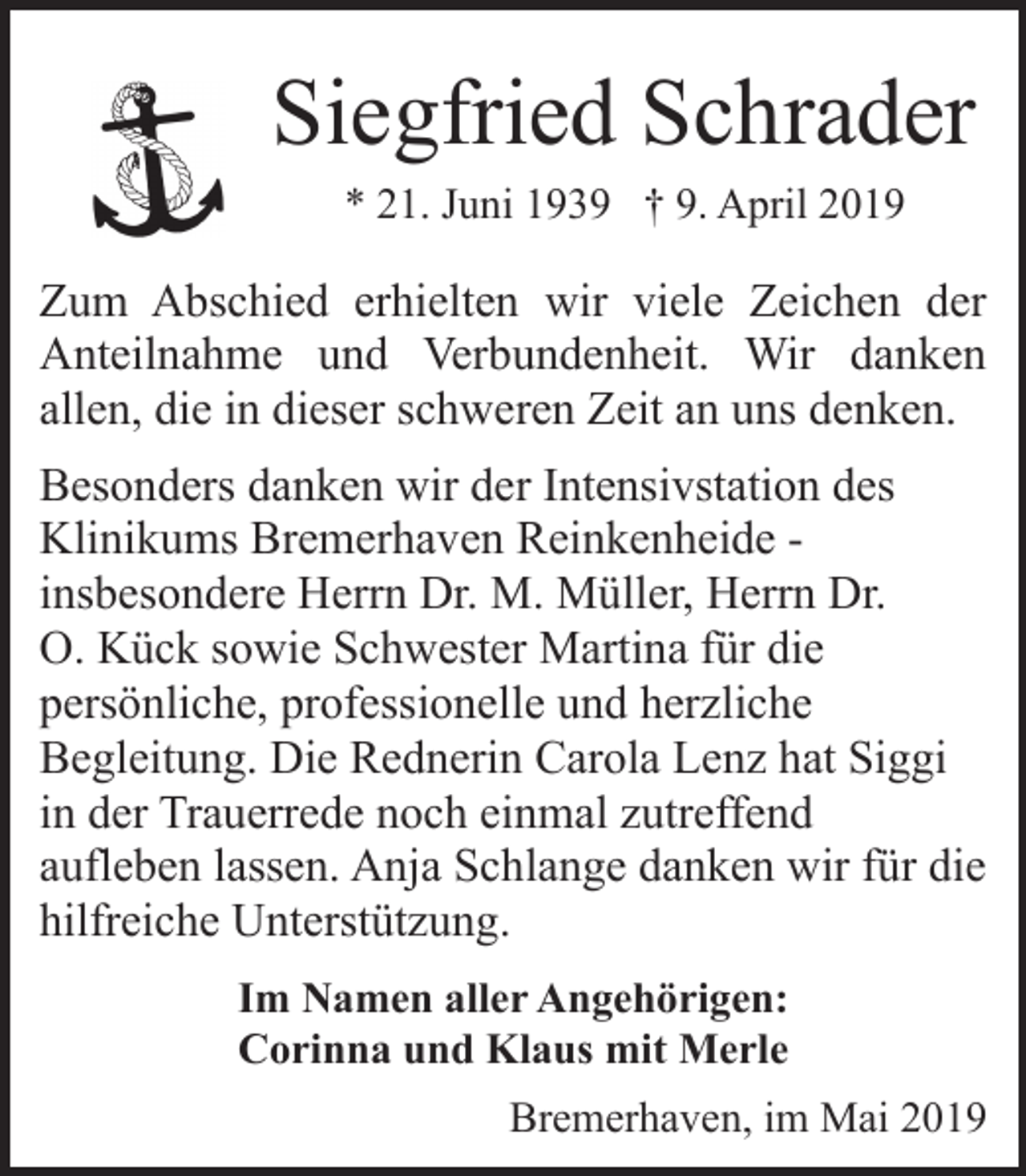 <p>Siegfried Schrader<br />* 21. Juni 1939 † 9. April 2019</p><p>Zum Abschied erhielten wir viele Zeichen der<br />Anteilnahme und Verbundenheit. Wir danken<br />allen, die in dieser schweren Zeit an uns denken.<br />Besonders danken wir der Intensivstation des<br />Klinikums Bremerhaven Reinkenheide insbesondere Herrn Dr. M. Müller, Herrn Dr.<br />O. Kück sowie Schwester Martina für die<br />persönliche, professionelle und herzliche<br />Begleitung. Die Rednerin Carola Lenz hat Siggi<br />in der Trauerrede noch einmal zutreffend<br />aufleben lassen. Anja Schlange danken wir für die<br />hilfreiche Unterstützung.<br />Im Namen aller Angehörigen:<br />Corinna und Klaus mit Merle<br />Bremerhaven, im Mai 2019</p>