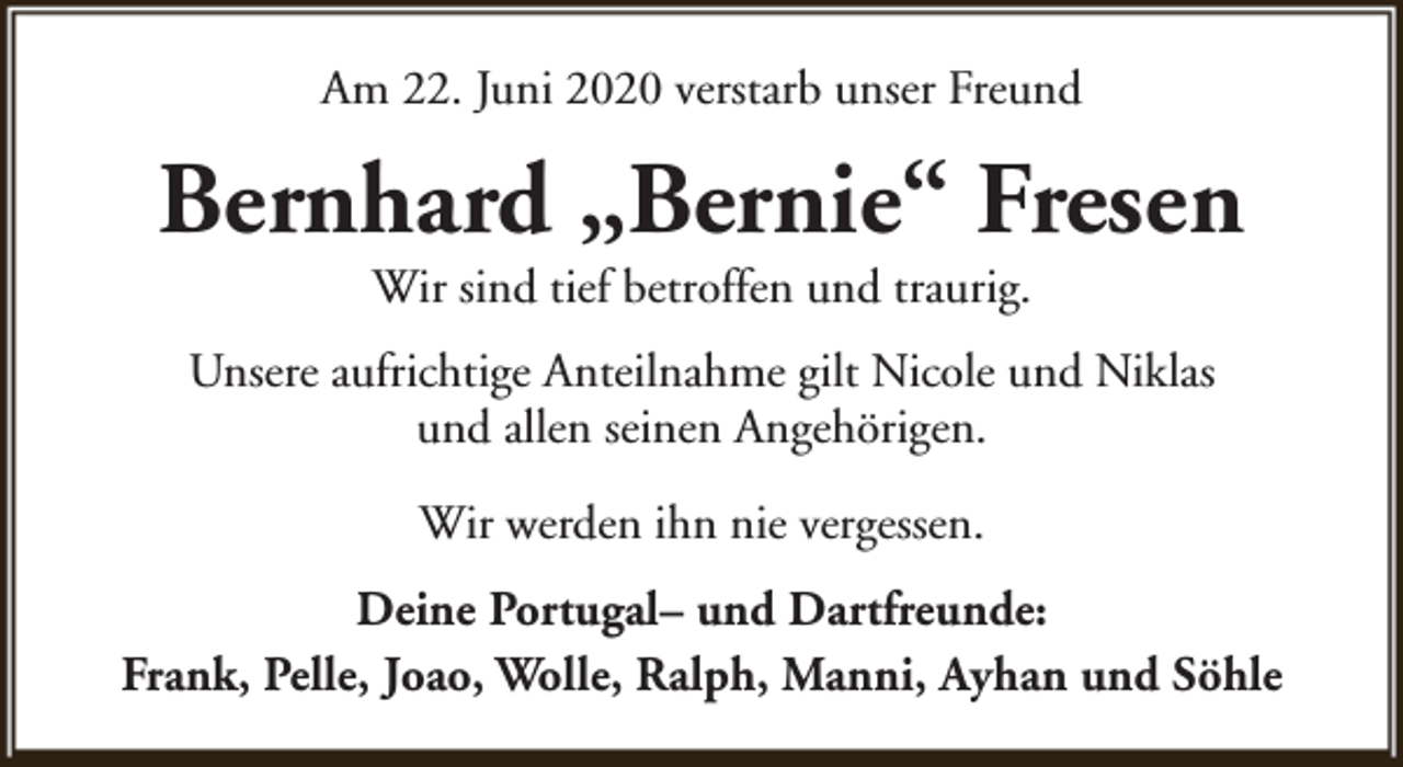 <p>Am 22. Juni 2020 verstarb unser Freund</p><p>Bernhard „Bernie“ Fresen<br />Wir sind tief betroffen und traurig.</p><p>Unsere aufrichtige Anteilnahme gilt Nicole und Niklas<br />und allen seinen Angehörigen.<br />Wir werden ihn nie vergessen.<br />Deine Portugal– und Dartfreunde:<br />Frank, Pelle, Joao, Wolle, Ralph, Manni, Ayhan und Söhle</p>