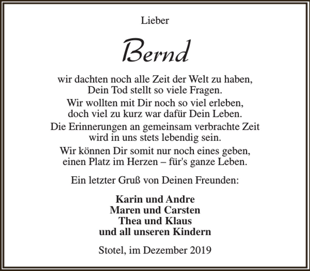 <p>Lieber</p><p>Bernd</p><p>wir dachten noch alle Zeit der Welt zu haben,<br />Dein Tod stellt so viele Fragen.<br />Wir wollten mit Dir noch so viel erleben,<br />doch viel zu kurz war dafür Dein Leben.<br />Die Erinnerungen an gemeinsam verbrachte Zeit<br />wird in uns stets lebendig sein.<br />Wir können Dir somit nur noch eines geben,<br />einen Platz im Herzen – für's ganze Leben.<br />Ein letzter Gruß von Deinen Freunden:<br />Karin und Andre<br />Maren und Carsten<br />Thea und Klaus<br />und all unseren Kindern<br />Stotel, im Dezember 2019</p>