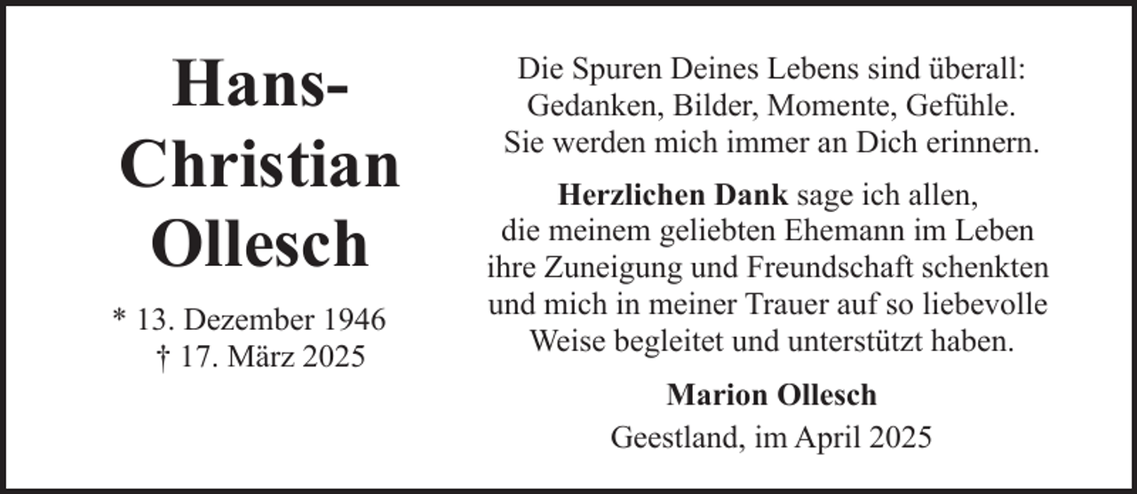 <p>HansChristian<br />Ollesch<br />* 13. Dezember 1946<br />† 17. März 2025</p><p>Die Spuren Deines Lebens sind überall:<br />Gedanken, Bilder, Momente, Gefühle.<br />Sie werden mich immer an Dich erinnern.<br />Herzlichen Dank sage ich allen,<br />die meinem geliebten Ehemann im Leben<br />ihre Zuneigung und Freundschaft schenkten<br />und mich in meiner Trauer auf so liebevolle<br />Weise begleitet und unterstützt haben.<br />Marion Ollesch<br />Geestland, im April 2025</p>