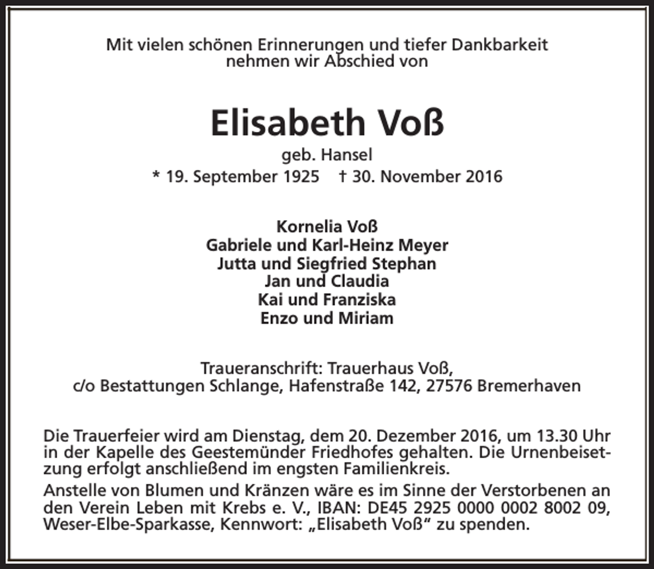 <p>Mit vielen schönen Erinnerungen und tiefer Dankbarkeit<br />nehmen wir Abschied von</p><p>Elisabeth Voß</p><p>geb. Hansel<br />* 19. September 1925 † 30. November 2016<br />Kornelia Voß<br />Gabriele und Karl-Heinz Meyer<br />Jutta und Siegfried Stephan<br />Jan und Claudia<br />Kai und Franziska<br />Enzo und Miriam<br />Traueranschrift: Trauerhaus Voß,<br />c/o Bestattungen Schlange, Hafenstraße 142, 27576 Bremerhaven<br />Die Trauerfeier wird am Dienstag, dem 20. Dezember 2016, um 13.30 Uhr<br />in der Kapelle des Geestemünder Friedhofes gehalten. Die Urnenbeisetzung erfolgt anschließend im engsten Familienkreis.<br />Anstelle von Blumen und Kränzen wäre es im Sinne der Verstorbenen an<br />den Verein Leben mit Krebs e. V., IBAN: DE45 2925 02 8002 09,<br />Weser-Elbe-Sparkasse, Kennwort: „Elisabeth Voß“ zu spenden.</p>