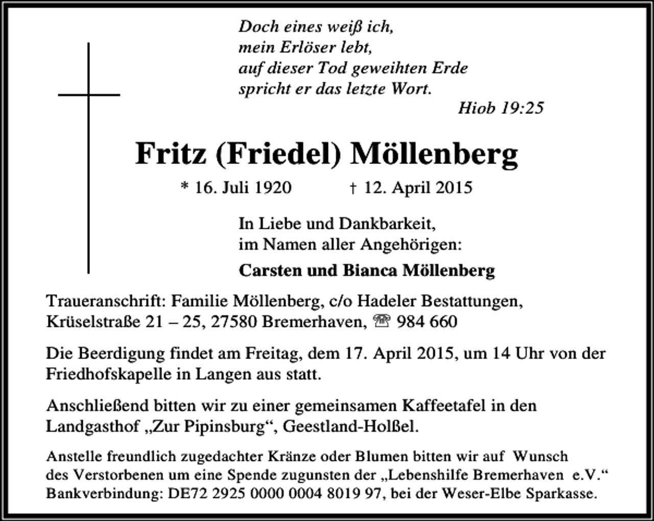 <p>Doch eines weiß ich,<br />mein Erlöser lebt,<br />auf dieser Tod geweihten Erde<br />spricht er das letzte Wort.<br />Hiob 19:25</p><p>Fritz (Friedel) Möllenberg<br />* 16. Juli 1920</p><p>† 12. April 2015</p><p>In Liebe und Dankbarkeit,<br />im Namen aller Angehörigen:<br />Carsten und Bianca Möllenberg<br />Traueranschrift: Familie Möllenberg, c/o Hadeler Bestattungen,<br />Krüselstraße 21 – 25, 27580 Bremerhaven, ℡ 984 660<br />Die Beerdigung findet am Freitag, dem 17. April 2015, um 14 Uhr von der<br />Friedhofskapelle in Langen aus statt.<br />Anschließend bitten wir zu einer gemeinsamen Kaffeetafel in den<br />Landgasthof „Zur Pipinsburg“, Geestland-Holßel.<br />Anstelle freundlich zugedachter Kränze oder Blumen bitten wir auf Wunsch<br />des Verstorbenen um eine Spende zugunsten der „Lebenshilfe Bremerhaven e.V.“<br />Bankverbindung: DE7925 04 8017, bei der Weser-Elbe Sparkasse.</p>