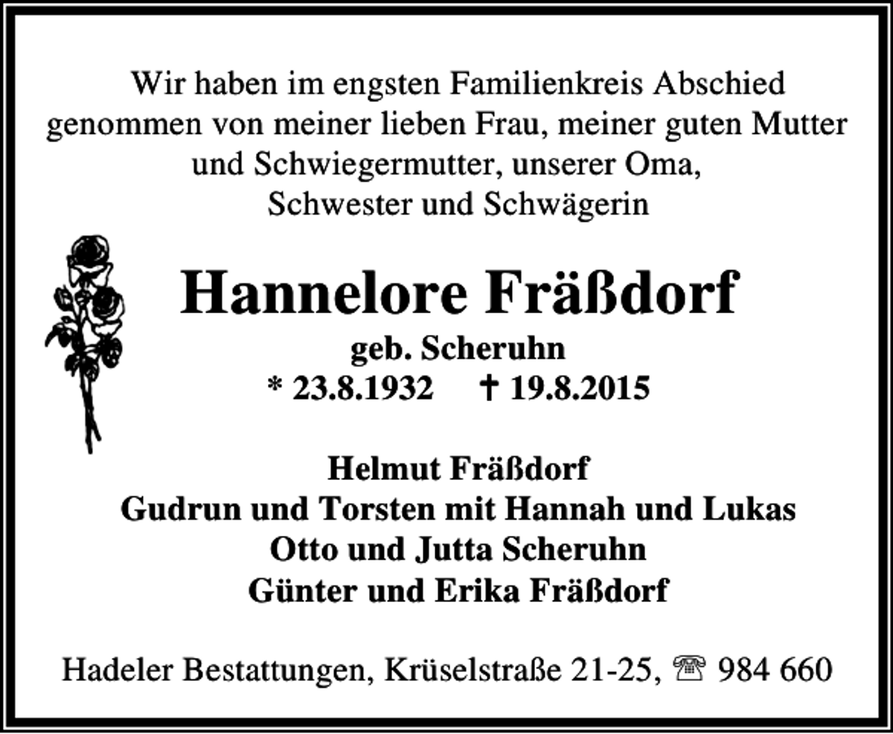 <p>Wir haben im engsten Familienkreis Abschied<br />genommen von meiner lieben Frau, meiner guten Mutter<br />und Schwiegermutter, unserer Oma,<br />Schwester und Schwägerin</p><p>Hannelore Fräßdorf<br />geb. Scheruhn<br />* 23.8.1932 B 19.8.2015</p><p>Helmut Fräßdorf<br />Gudrun und Torsten mit Hannah und Lukas<br />Otto und Jutta Scheruhn<br />Günter und Erika Fräßdorf<br />Hadeler Bestattungen, Krüselstraße 21-25, ℡ 984 660</p>