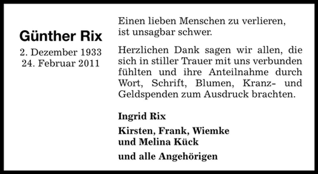 <p>Günther Rix<br />2. Dezember 1933 24. Februar 2011</p><p>Einen lieben Menschen zu verlieren, ist unsagbar schwer. Herzlichen Dank sagen wir allen, die sich in stiller Trauer mit uns verbunden fühlten und ihre Anteilnahme durch Wort, Schrift, Blumen, Kranz- und Geldspenden zum Ausdruck brachten. Ingrid Rix Kirsten, Frank, Wiemke und Melina Kück und alle Angehörigen</p>