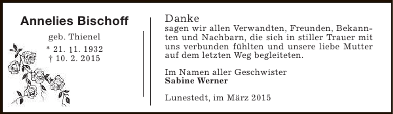 <p>Annelies Bischoff<br />geb. Thienel<br />* 21. 11. 1932<br />† 10. 2. 2015</p><p>Danke</p><p>sagen wir allen Verwandten, Freunden, Bekannten und Nachbarn, die sich in stiller Trauer mit<br />uns verbunden fühlten und unsere liebe Mutter<br />auf dem letzten Weg begleiteten.<br />Im Namen aller Geschwister<br />Sabine Werner<br />Lunestedt, im März 2015</p>