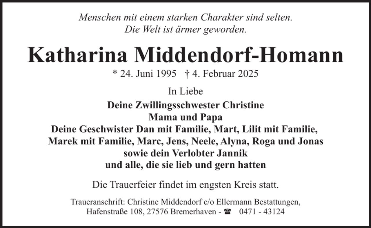 <p>Menschen mit einem starken Charakter sind selten.<br />Die Welt ist ärmer geworden.</p><p>Katharina Middendorf-Homann<br />* 24. Juni 1995 † 4. Februar 2025</p><p>In Liebe<br />Deine Zwillingsschwester Christine<br />Mama und Papa<br />Deine Geschwister Dan mit Familie, Mart, Lilit mit Familie,<br />Marek mit Familie, Marc, Jens, Neele, Alyna, Roga und Jonas<br />sowie dein Verlobter Jannik<br />und alle, die sie lieb und gern hatten<br />Die Trauerfeier findet im engsten Kreis statt.<br />Traueranschrift: Christine Middendorf c/o Ellermann Bestattungen,<br />Hafenstraße 108, 27576 Bremerhaven - ( 0471 - 43124</p>