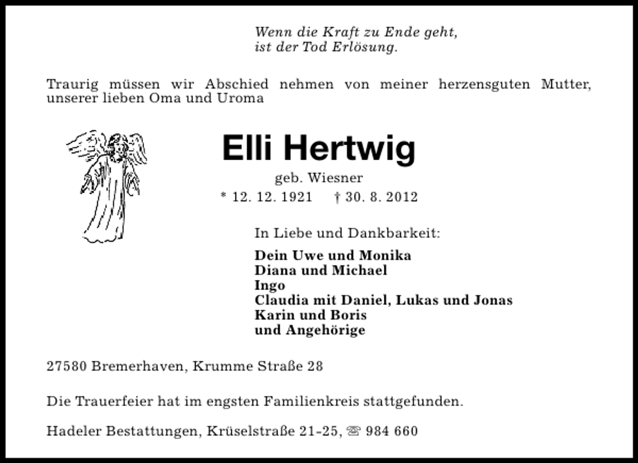 <p>Wenn die Kraft zu Ende geht,<br />ist der Tod Erlösung.<br />Traurig müssen wir Abschied nehmen von meiner herzensguten Mutter,<br />unserer lieben Oma und Uroma</p><p>Elli Hertwig</p><p>geb. Wiesner<br />* 12. 12. 1921 † 30. 8. 2012<br />In Liebe und Dankbarkeit:<br />Dein Uwe und Monika<br />Diana und Michael<br />Ingo<br />Claudia mit Daniel, Lukas und Jonas<br />Karin und Boris<br />und Angehörige<br />27580 Bremerhaven, Krumme Straße 28<br />Die Trauerfeier hat im engsten Familienkreis stattgefunden.<br />Hadeler Bestattungen, Krüselstraße 21-25, s 984 660</p>