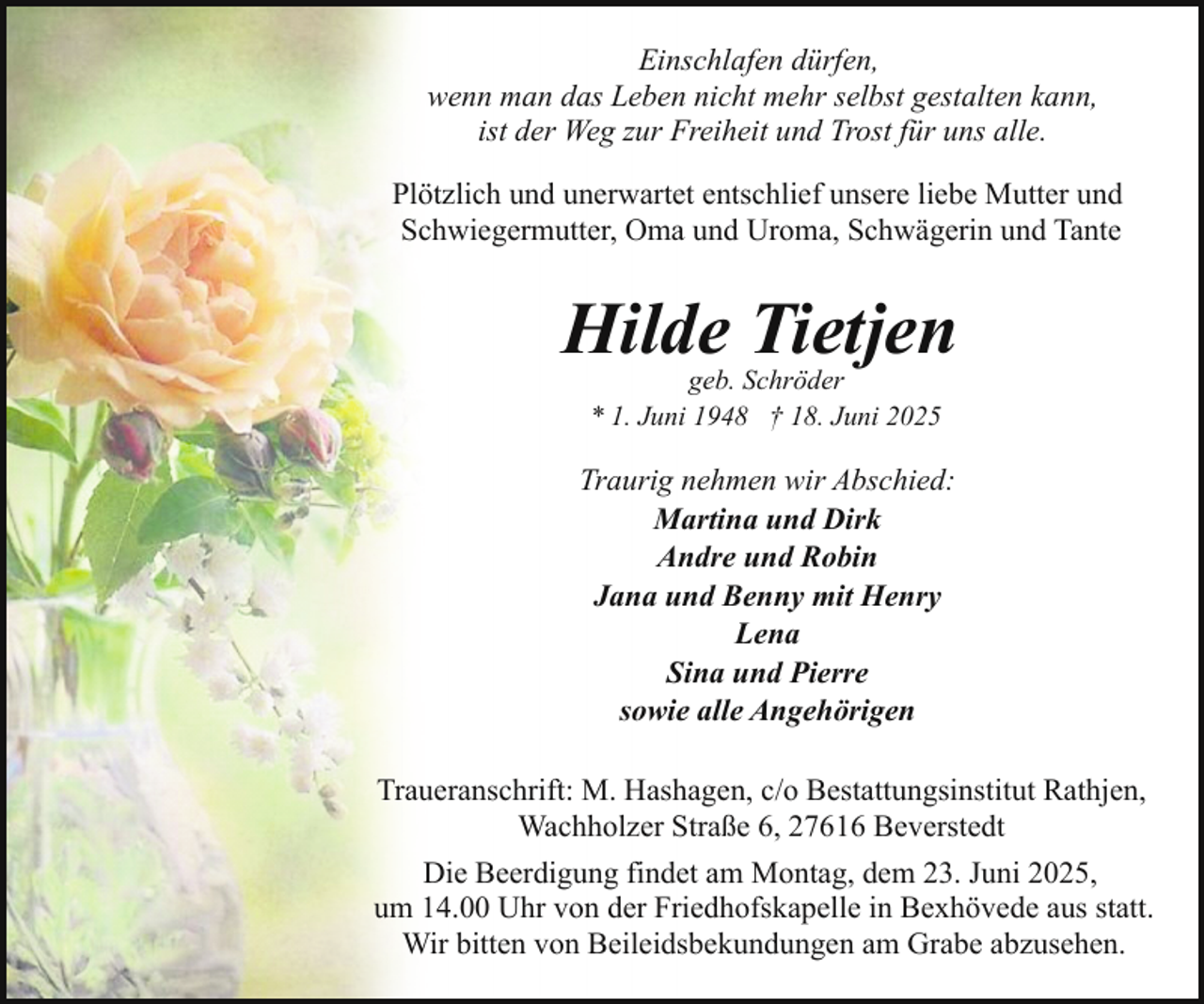 <p>Einschlafen dürfen,<br />wenn man das Leben nicht mehr selbst gestalten kann,<br />ist der Weg zur Freiheit und Trost für uns alle.<br />Plötzlich und unerwartet entschlief unsere liebe Mutter und<br />Schwiegermutter, Oma und Uroma, Schwägerin und Tante</p><p>Hilde Tietjen<br />geb. Schröder<br />* 1. Juni 1948 † 18. Juni 2025</p><p>Traurig nehmen wir Abschied:<br />Martina und Dirk<br />Andre und Robin<br />Jana und Benny mit Henry<br />Lena<br />Sina und Pierre<br />sowie alle Angehörigen<br />Traueranschrift: M. Hashagen, c/o Bestattungsinstitut Rathjen,<br />Wachholzer Straße 6, 27616 Beverstedt<br />Die Beerdigung findet am Montag, dem 23. Juni 2025,<br />um 14.00 Uhr von der Friedhofskapelle in Bexhövede aus statt.<br />Wir bitten von Beileidsbekundungen am Grabe abzusehen.</p>